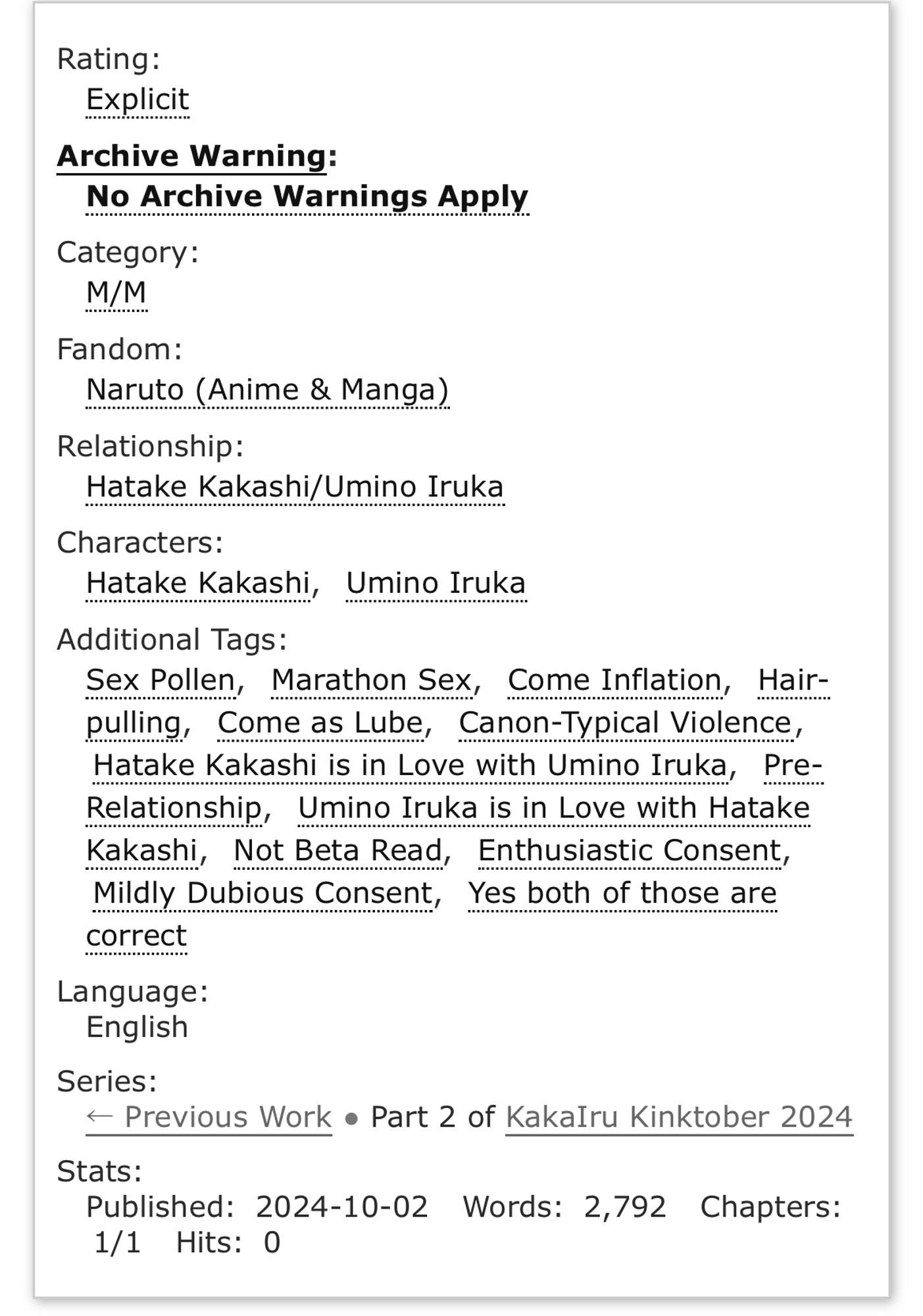 Rating: Explicit
Archive Warning: No Archive Warnings Apply
Category: M/M
Fandom: Naruto (Anime & Manga)
Relationship: Hatake Kakashi/Umino Iruka
Characters: Hatake Kakashi, Umino Iruka
Additional Tags: Sex Pollen, Marathon Sex, Come Inflation, Hair-
pulling, Come as Lube, Canon-Typical Violence, Hatake Kakashi is in Love with Umino Iruka, Pre-Relationship, Umino Iruka is in Love with Hatake Kakashi, Not Beta Read, Enthusiastic Consent, Mildly Dubious Consent, Yes both of those are
correct
Language: English
Series:
< Previous Work • Part 2 of KakaIru Kinktober 2024
Stats:
Published: 2024-10-02 Words: 2,792 Chapters: 1/1
Hits: 0