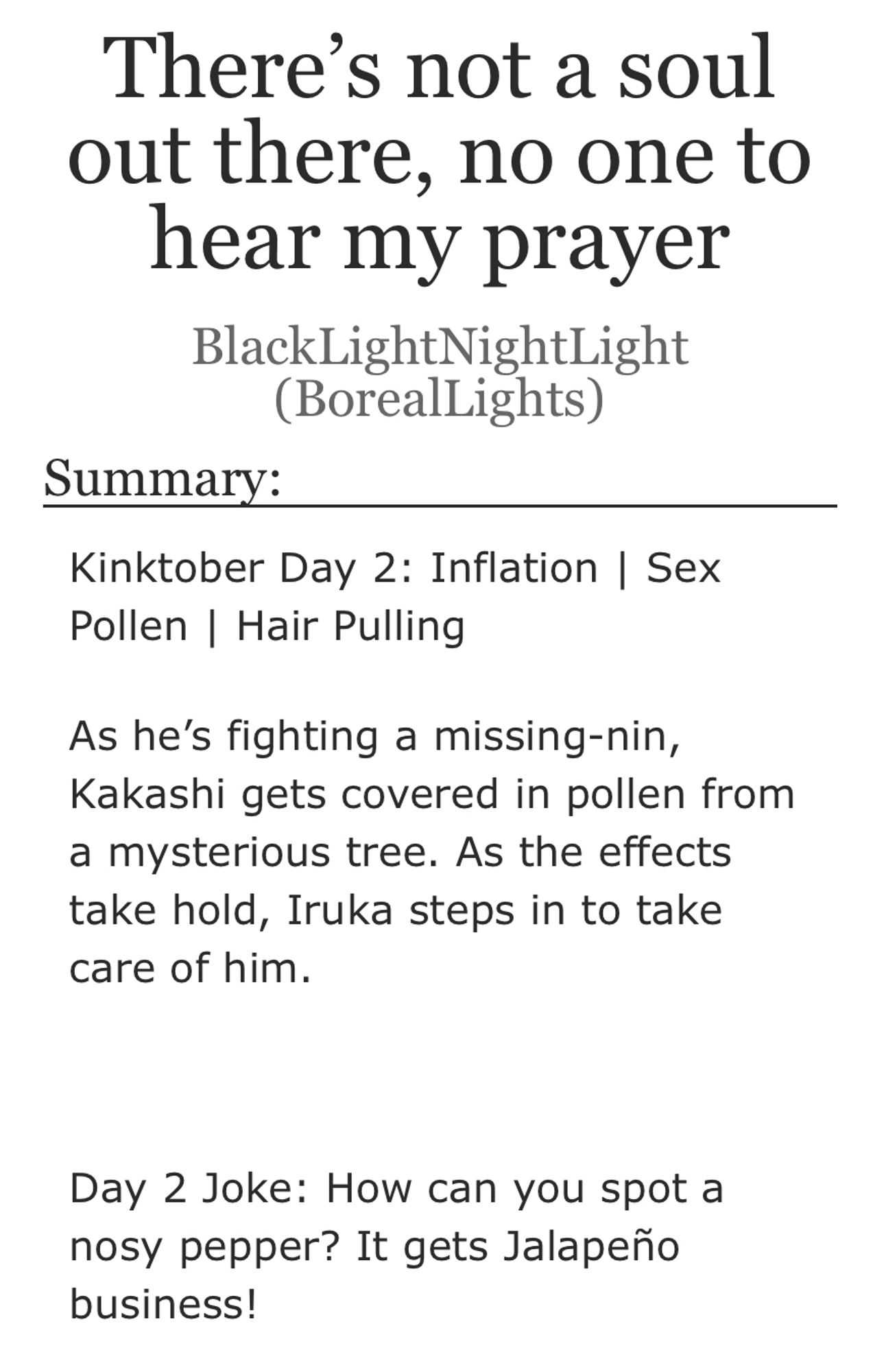 Title: There's not a soul out there, no one to hear my prayer

Author: BlackLightNightLight (BorealLights)
Summary:
Kinktober Day 2: Inflation | Sex
Pollen | Hair Pulling

As he's fighting a missing-nin, Kakashi gets covered in pollen from a mysterious tree. As the effects take hold, Iruka steps in to take care of him.

Day 2 Joke: How can you spot a nosy pepper? It gets Jalapeño business!