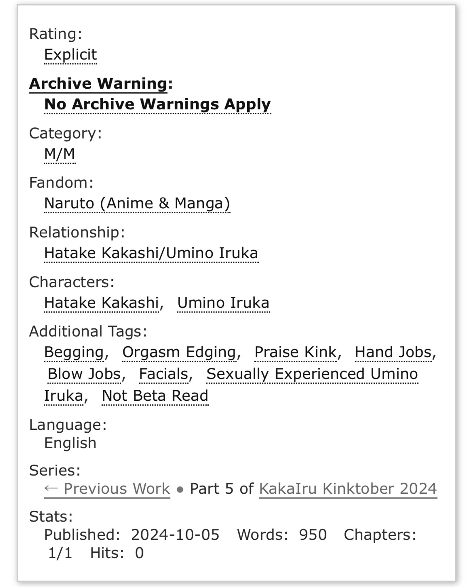 Rating: Explicit
Archive Warning: No Archive Warnings Apply
Category: M/M
Fandom: Naruto (Anime & Manga)
Relationship: Hatake Kakashi/ Umino Iruka
Characters: Hatake Kakashi, Umino Iruka
Additional Tags: Begging, Orgasm Edging, Praise Kink, Hand Jobs, Blow Jobs, Facials, Sexually Experienced Umino Iruka, Not Beta Read 
Language: English
Series: < Previous Work • Part 5 of KakaIru Kinktober 2024
Stats:
Published: 2024-10-05
Words: 950
Chapters: 1/1
Hits: 0