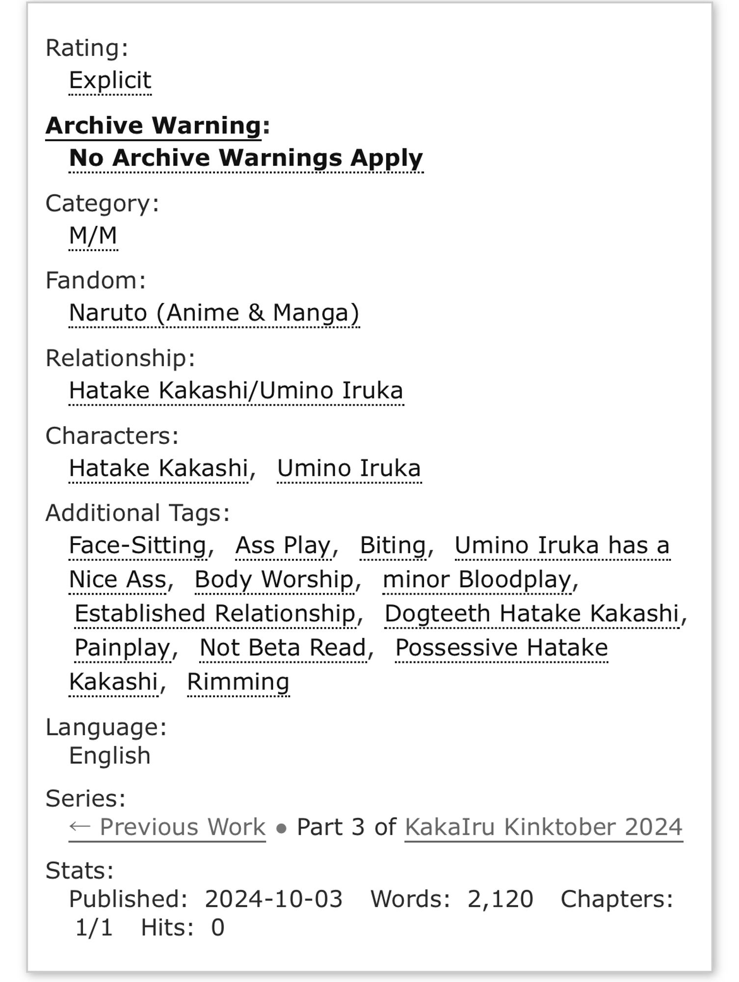 Rating: Explicit
Archive Warning: No Archive Warnings Apply
Category: M/M
Fandom: Naruto (Anime & Manga)
Relationship: Hatake Kakashi/Umino Iruka
Characters: Hatake Kakashi, Umino Iruka
Additional Tags: Face-Sitting, Ass Play, Biting, Umino Iruka has a Nice Ass, Body Worship, minor Bloodplay, Established Relationship, Dogteeth Hatake Kakashi, Painplay, Not Beta Read, Possessive Hatake Kakashi, Rimming
Language: English
Series: < Previous Work • Part 3 of KakaIru Kinktober 2024
Stats:
Published: 2024-10-03 Words: 2,120 Chapters: 1/1 Hits: 0