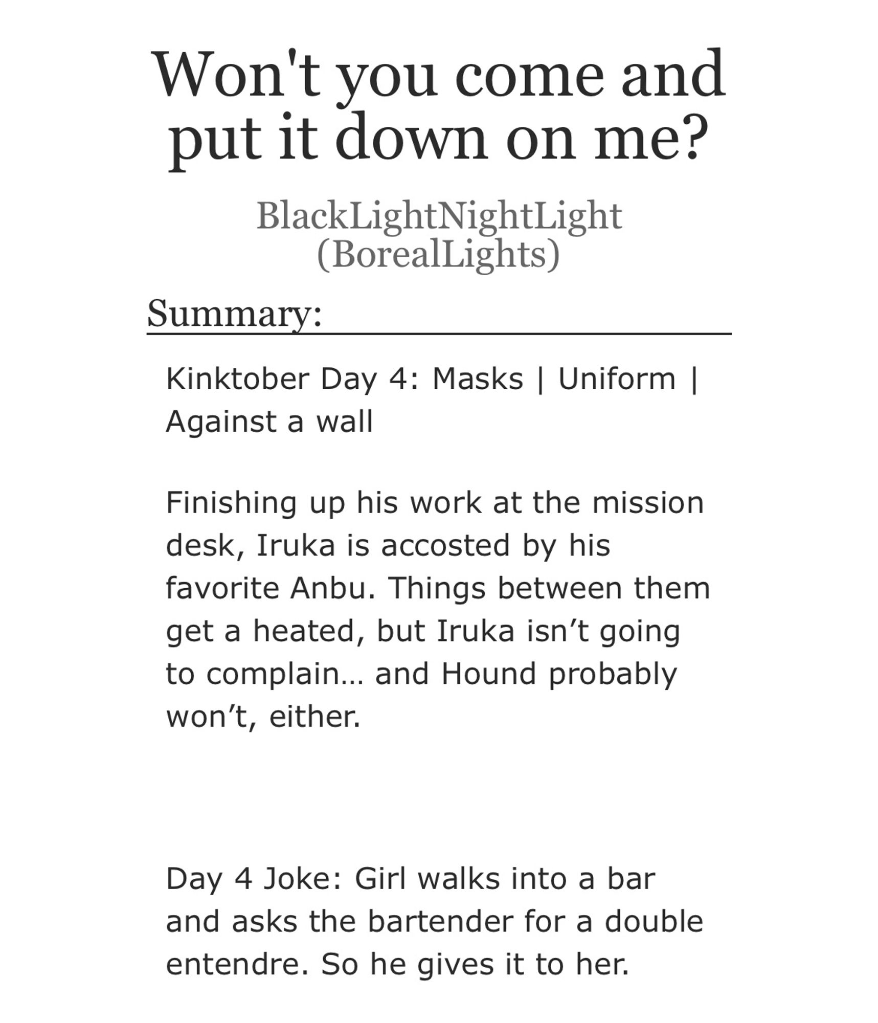 Title: Won't you come and put it down on me?
Author: BlackLightNightLight (BorealLights)
Summary:
Kinktober Day 4: Masks | Uniform |
Against a wall

Finishing up his work at the mission desk, Iruka is accosted by his favorite Anbu. Things between them get a heated, but Iruka isn't going to complain... and Hound probably won't, either.

Day 4 Joke: Girl walks into a bar and asks the bartender for a double entendre. So he gives it to her.