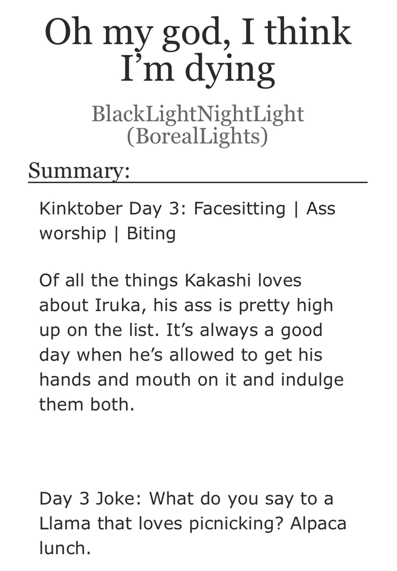 Title: Oh my god, I think I'm dying
Author: BlackLightNightLight (BorealLights)
Summary:
Kinktober Day 3: Facesitting | Ass worship | Biting
Of all the things Kakashi loves about Iruka, his ass is pretty high up on the list. It's always a good day when he's allowed to get his hands and mouth on it and indulge them both.
Day 3 Joke: What do you say to a Llama that loves picnicking? Alpaca lunch.