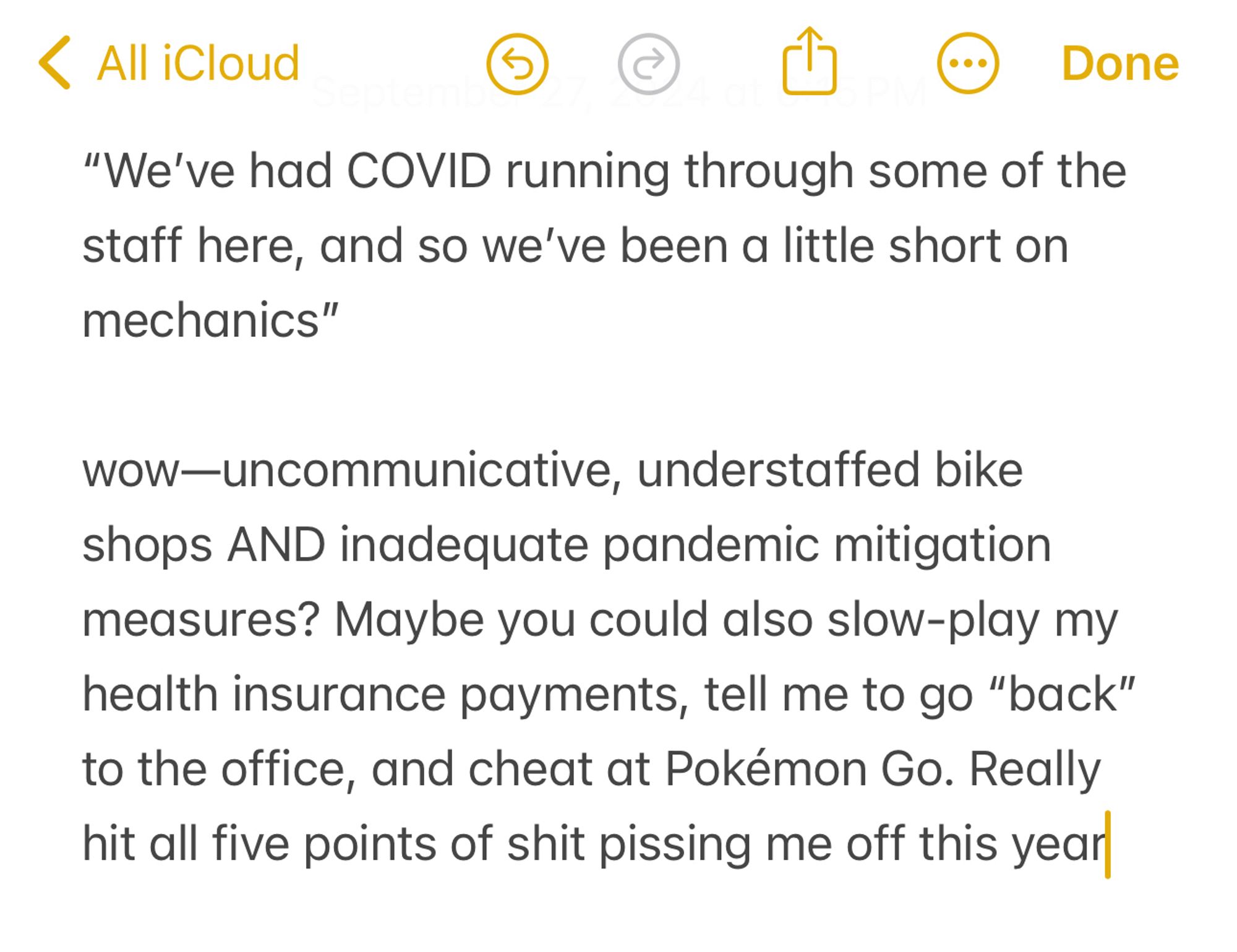 Notes app screenshot. Text reads:

“We’ve had COVID running through some of the staff here, and so we’ve been a little short on mechanics” 

wow—uncommunicative, understaffed bike shops AND inadequate pandemic mitigation measures? Maybe you could also slow-play my health insurance payments, tell me to go “back” to the office, and cheat at Pokémon Go. Really hit all five points of shit pissing me off this year