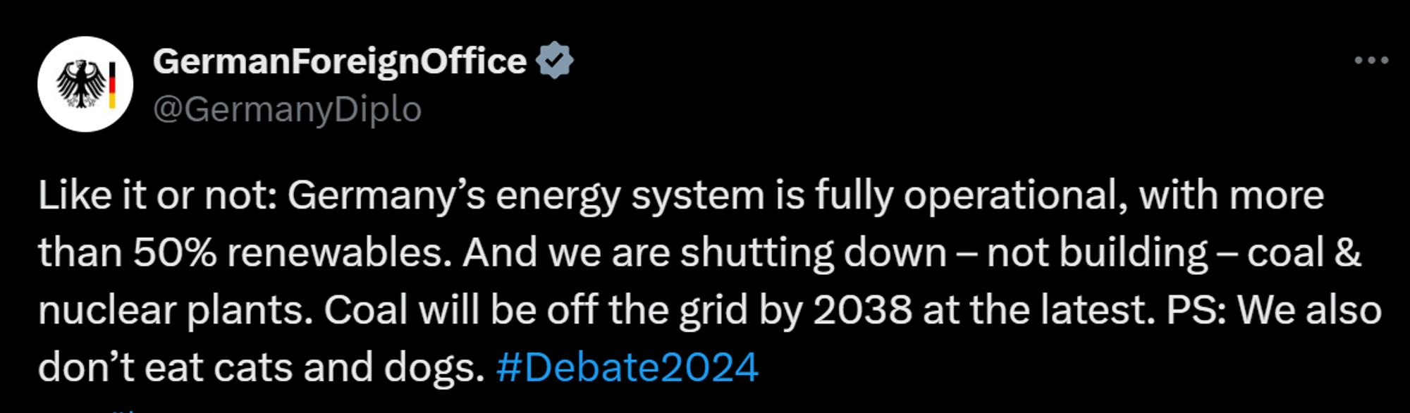 GermanForeignOffice
@GermanyDiplo
Like it or not: Germany’s energy system is fully operational, with more than 50% renewables. And we are shutting down – not building – coal & nuclear plants. Coal will be off the grid by 2038 at the latest. PS: We also don’t eat cats and dogs. #Debate2024