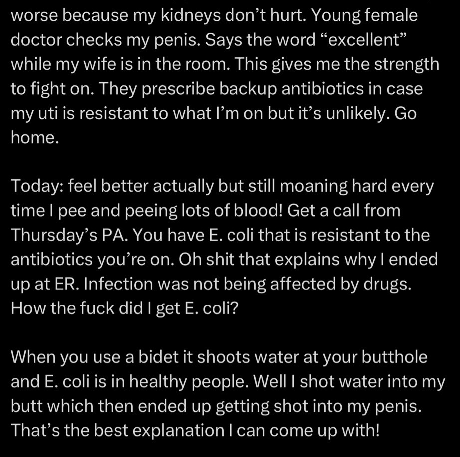 worse because my kidneys don't hurt. Young female doctor checks my penis. Says the word "excellent" while my wife is in the room. This gives me the strength to fight on. They prescribe backup antibiotics in case my uti is resistant to what I'm on but it's unlikely. Go home.
Today: feel better actually but still moaning hard every time I pee and peeing lots of blood! Get a call from Thursday's PA. You have E. coli that is resistant to the antibiotics you're on. Oh shit that explains why I ended up at ER. Infection was not being affected by drugs.
How the fuck did I get E. coli?
When you use a bidet it shoots water at your butthole and E. coli is in healthy people. Well I shot water into my butt which then ended up getting shot into my penis.
That's the best explanation I can come up with!