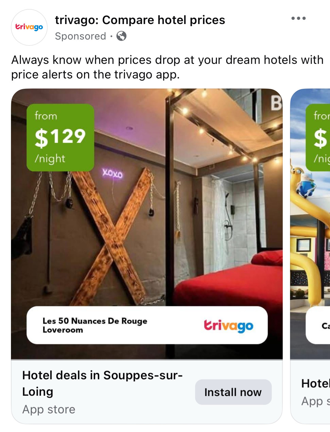 trivago: Compare hotel prices
Sponsored 

Always know when prices drop at your dream hotels with price alerts on the trivago app.
from
$129/night

Les 50 Nuances De Rouge
Loveroom

Hotel deals in Souppes-sur-Loing

[picture is a BDSM room with a wooden cross and restraints on the wall]
