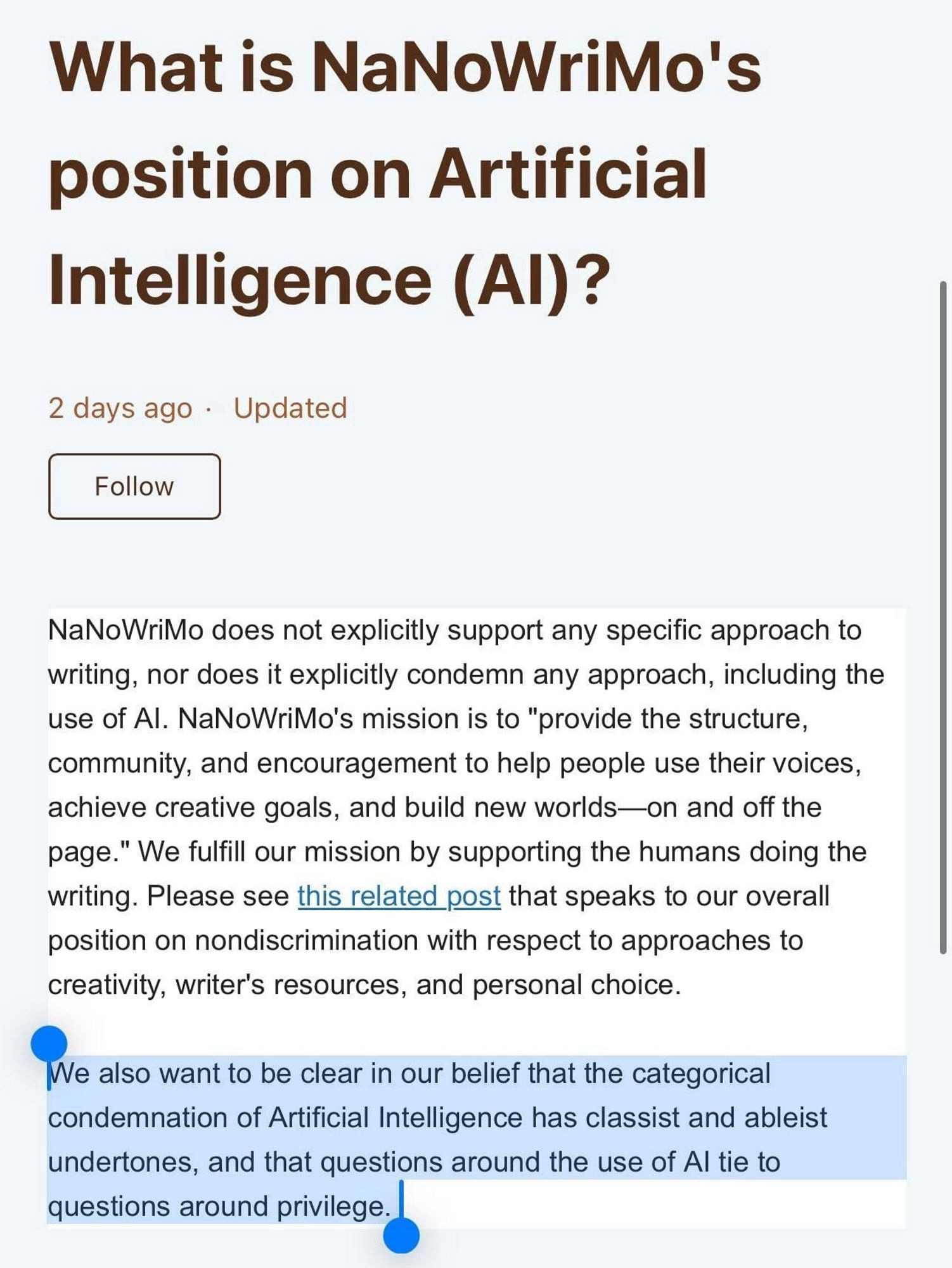 What is NaNoWriMo's position on Artificial
Intelligence (Al)?
2 days ago • Updated
Follow
NaNoWriMo does not explicitly support any specific approach to writing, nor does it explicitly condemn any approach, including the use of Al. NaNoWriMo's mission is to "provide the structure, community, and encouragement to help people use their voices, achieve creative goals, and build new worlds—on and off the page." We fulfill our mission by supporting the humans doing the writing. Please see this related post that speaks to our overall position on nondiscrimination with respect to approaches to creativity, writer's resources, and personal choice.
We also want to be clear in our belief that the categorical condemnation of Artificial Intelligence has classist and ableist undertones, and that questions around the use of Al tie to questions around privilege.