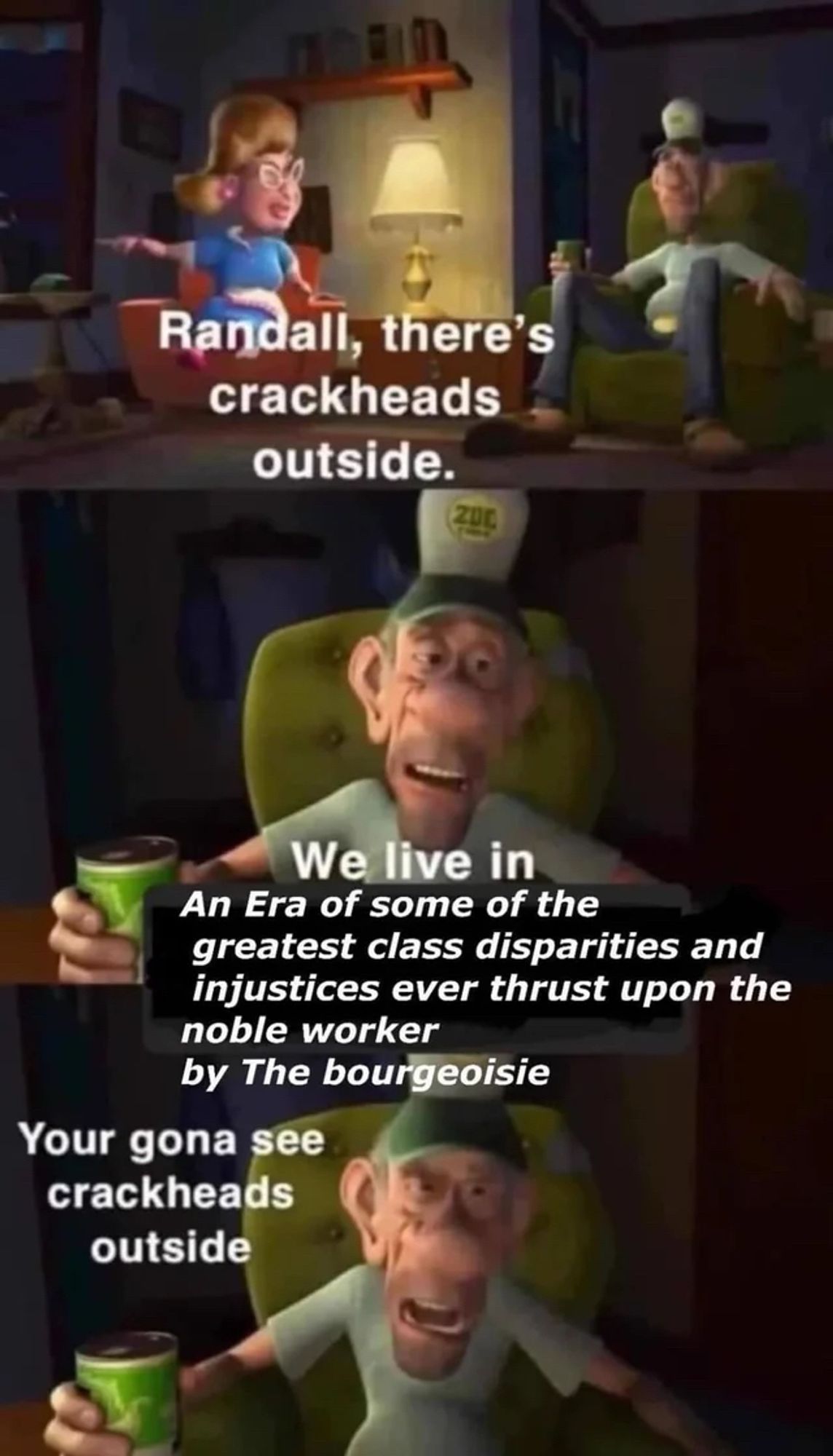 Randall, there's crackheads outside.

We live in
An Era of some of the
greatest class disparities and injustices ever thrust upon the noble worker by The bourgeoisie

Your gona see crackheads outside