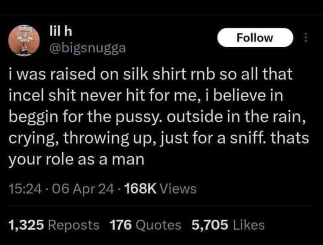 lil h
Follow
@bigsnugga
i was raised on silk shirt rnb so all that incel shit never hit for me, i believe in beggin for the pussy, outside in the rain, crying, throwing up, just for a sniff. thats your role as a man
15:24 - 06 Apr 24 • 168K Views
1,325 Reposts 176 Quotes 5,705 Likes