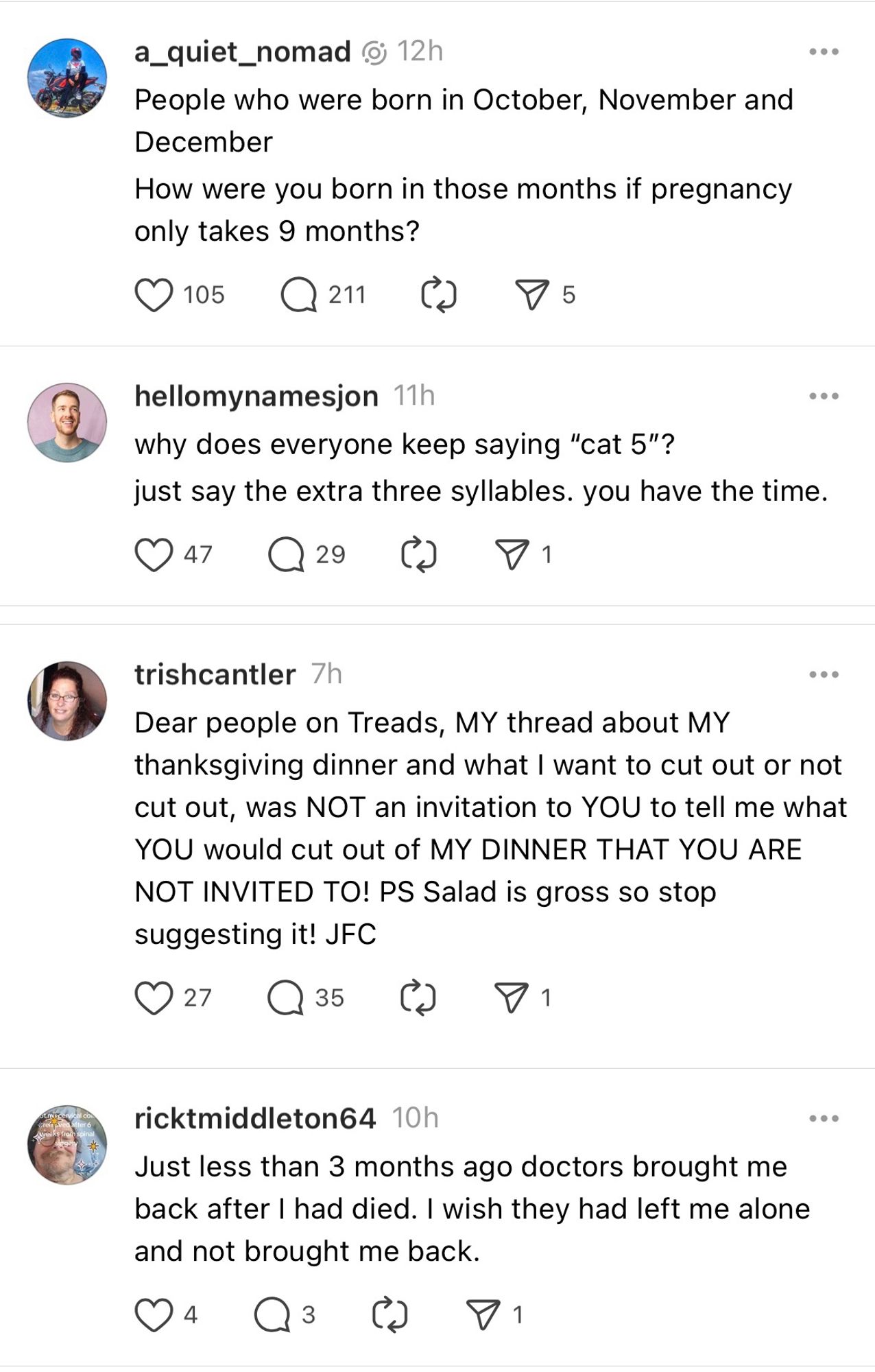 a_quiet_nomad @ 12h
People who were born in October, November and December
How were you born in those months if pregnancy only takes 9 months?

hellomynamesjon 11h
why does everyone keep saying "cat 5"? just say the extra three syllables. you have the time.

trishcantler 7h
Dear people on Treads, MY thread about MY thanksgiving dinner and what I want to cut out or not cut out, was NOT an invitation to YOU to tell me what YOU would cut out of MY DINNER THAT YOU ARE NOT INVITED TO! PS Salad is gross so stop suggesting it! JFC

ricktmiddleton64 10h
Just less than 3 months ago doctors brought me back after I had died. I wish they had left me alone and not brought me back.