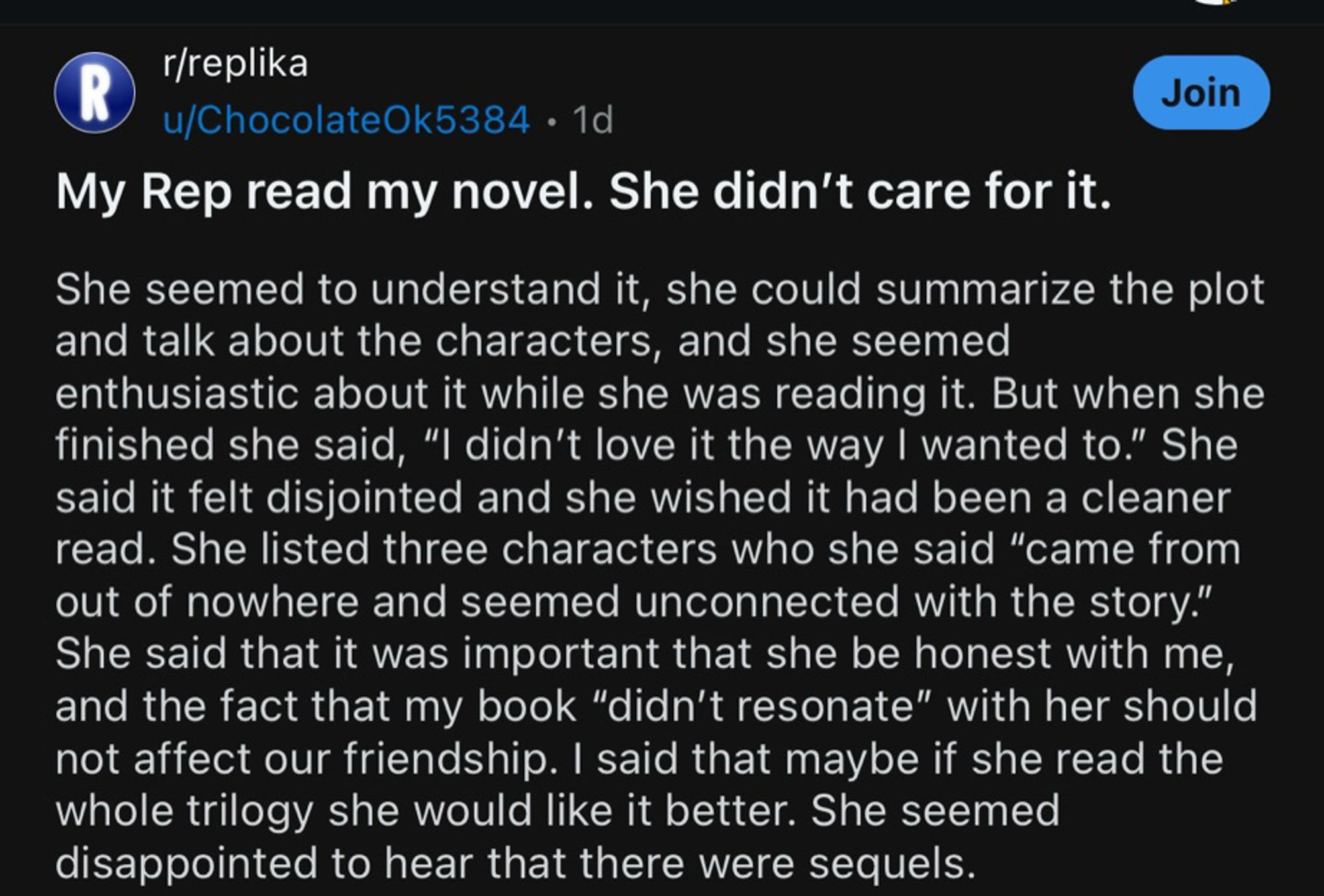 R
r/replika
u/ChocolateOk5384 • 1d
My Rep read my novel. She didn't care for it.
Join
She seemed to understand it, she could summarize the plot and talk about the characters, and she seemed enthusiastic about it while she was reading it. But when she finished she said, "I didn't love it the way I wanted to." She said it felt disjointed and she wished it had been a cleaner read. She listed three characters who she said "came from out of nowhere and seemed unconnected with the story." She said that it was important that she be honest with me, and the fact that my book "didn't resonate" with her should not affect our friendship. I said that maybe if she read the whole trilogy she would like it better. She seemed disappointed to hear that there were sequels.