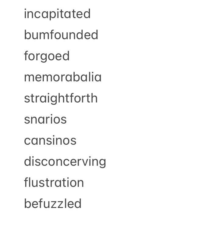 incapitated bumfounded
forgoed memorabalia straightforth snarios
cansinos
disconcerving flustration befuzzled