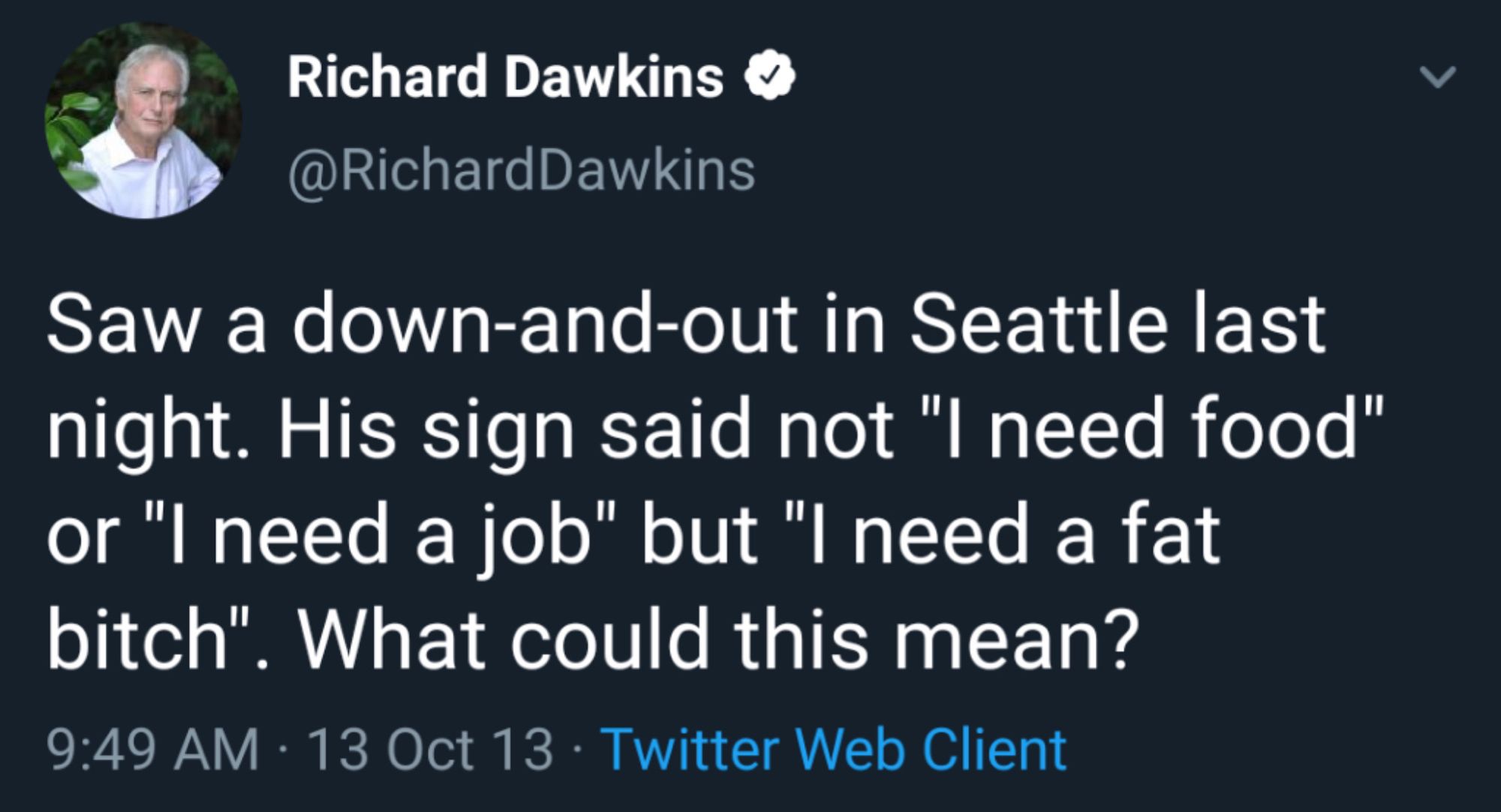 Richard Dawkins & @RichardDawkins
Saw a down-and-out in Seattle last night. His sign said not "I need food" or "I need a job" but "I need a fat bitch". What could this mean?
9:49 AM • 13 Oct 13 • Twitter Web Client