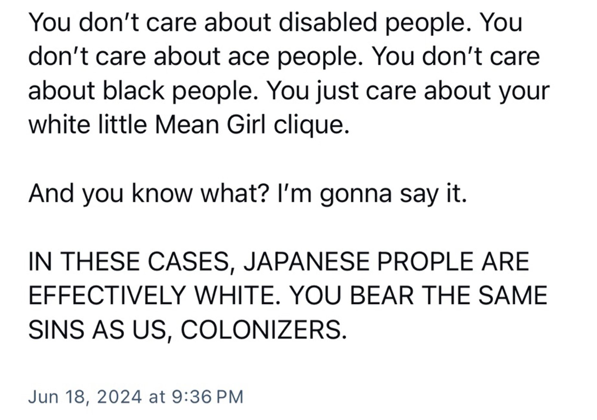 You don't care about disabled people. You don't care about ace people. You don't care about black people. You just care about your white little Mean Girl clique.
And you know what? I'm gonna say it.
IN THESE CASES, JAPANESE PROPLE ARE EFFECTIVELY WHITE. YOU BEAR THE SAME SINS AS US, COLONIZERS.
Jun 18, 2024 at 9:36 PM