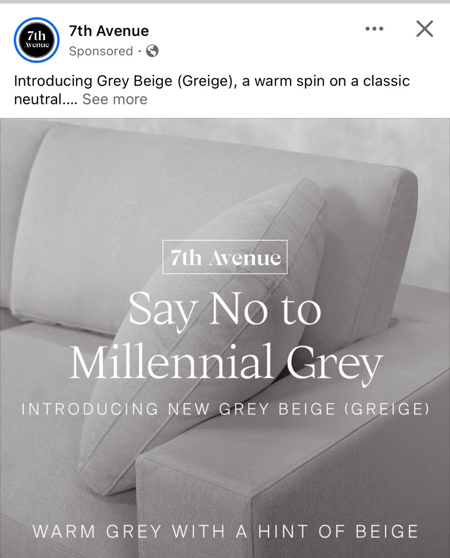 7th Avenue
Sponsored • ©
Introducing Grey Beige (Greige), a warm spin on a classic neutral

Say No to
Millennial Grey
INTRODUCING NEW GREY BEIGE (GREIGE)
WARM GREY WITH A HINT OF BEIGE