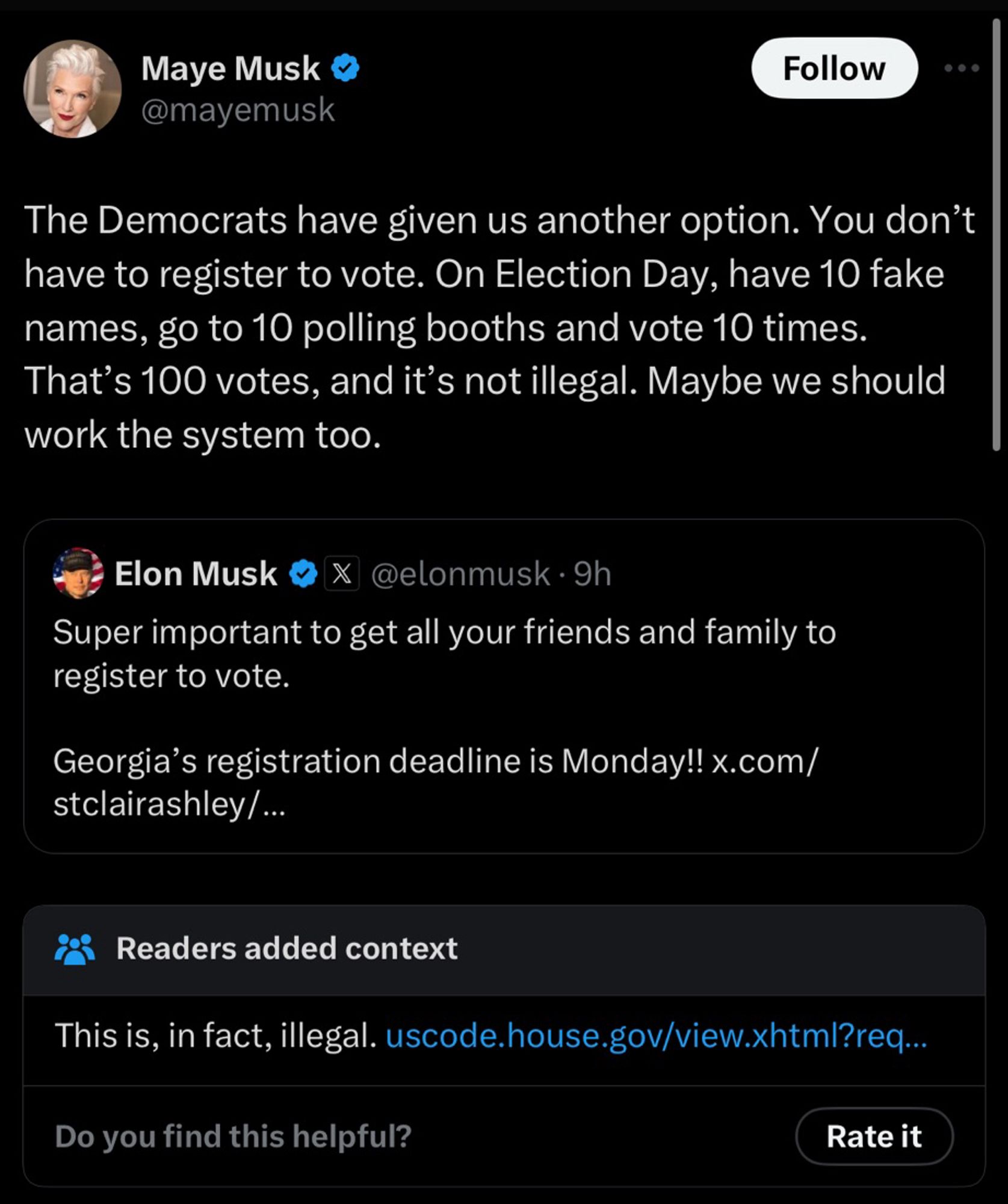 Musk @mayemusk
Follow
•• •
The Democrats have given us another option. You don't have to register to vote. On Election Day, have 10 fake names, go to 10 polling booths and vote 10 times.
That's 100 votes, and it's not illegal. Maybe we should work the system too.
Elon Musk
X
@elonmusk • 9h
Super important to get all your friends and family to register to vote.
Georgia's registration deadline is Monday!! x.com/ stclairashley/...
Readers added context
This is, in fact, illegal. uscode.house.gov/view.xhtml?req...