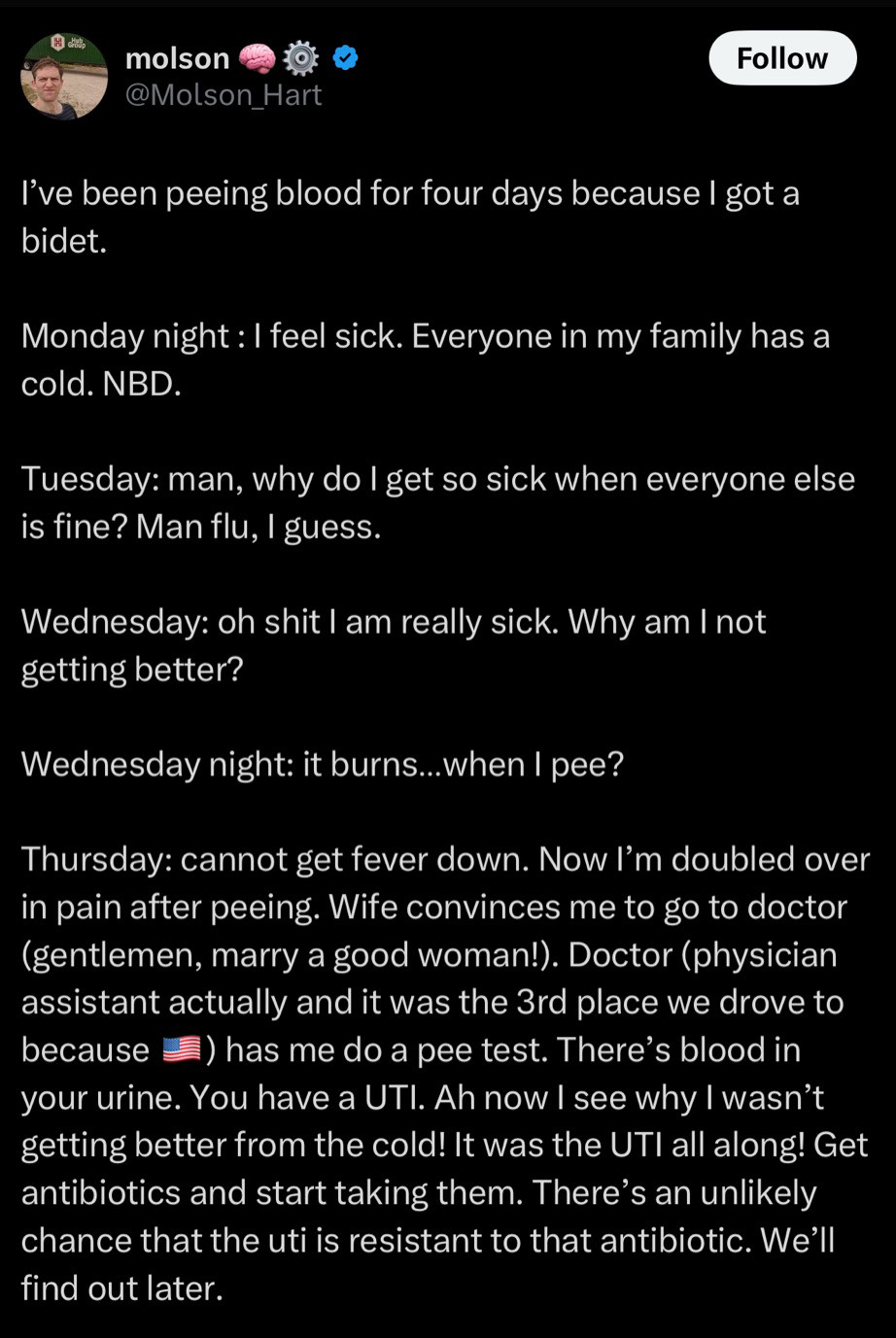 molson
@Molson_Hart
Follow
I've been peeing blood for four days because I got a bidet.
Monday night: I feel sick. Everyone in my family has a cold. NBD.
Tuesday: man, why do I get so sick when everyone else is fine? Man flu, I guess.
Wednesday: oh shit I am really sick. Why am I not getting better?
Wednesday night: it burns...when I pee?
Thursday: cannot get fever down. Now I'm doubled over in pain after peeing. Wife convinces me to go to doctor (gentlemen, marry a good woman!). Doctor (physician assistant actually and it was the 3rd place we drove to because E) has me do a pee test. There's blood in your urine. You have a UTI. Ah now I see why I wasn't getting better from the cold! It was the UTI all along! Get antibiotics and start taking them. There's an unlikely chance that the uti is resistant to that antibiotic. We'll find out later.