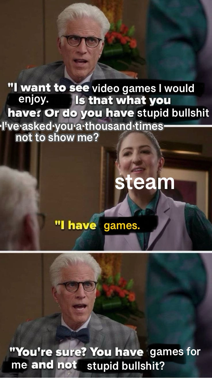 "I want to see video games I would
enjoy.
Is that what you
have: Or do you have stupid bullshit
I've asked you a thousand times-
not to show me?

steam
"I have games.

"You're sure? You have games for me and not stupid bullshit?