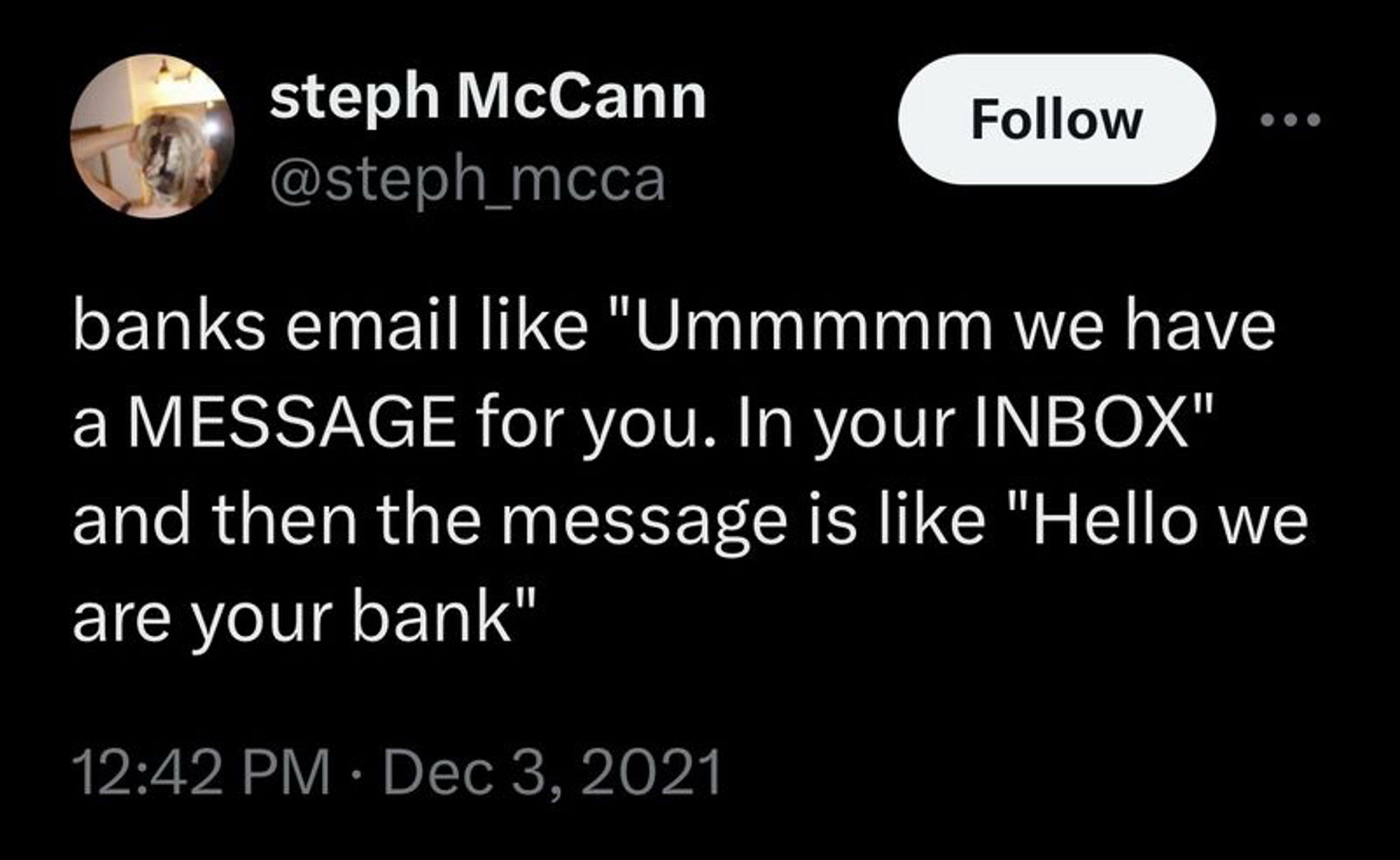 steph McCann

@steph_mcca
banks email like "Ummmmm we have a MESSAGE for you. In your INBOX" and then the message is like "Hello we are your bank"
12:42 PM • Dec 3, 2021