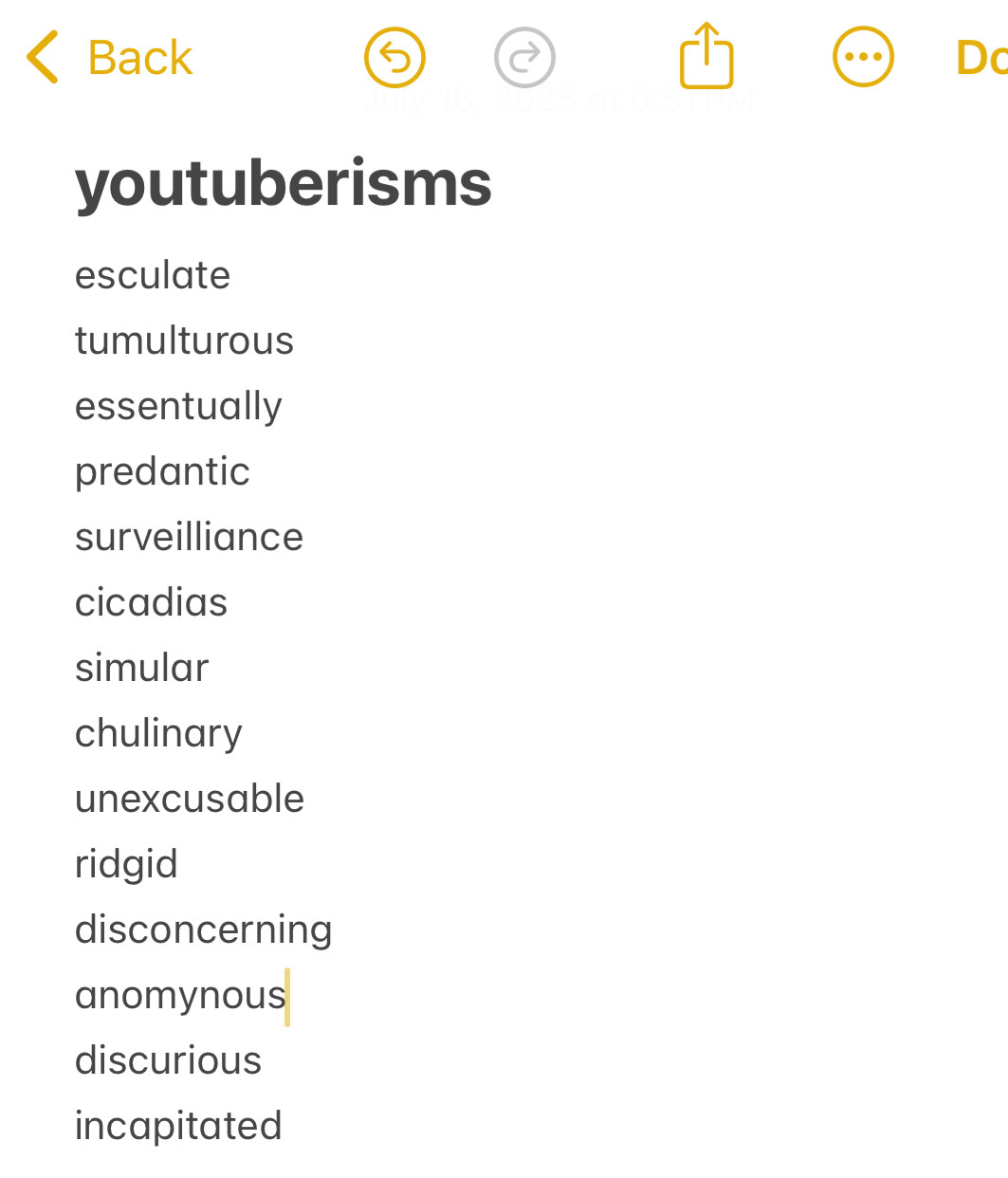 youtuberisms

esculate
tumulturous
essentually
predantic surveilliance
cicadias
simular
chulinary
unexcusable
ridgid 
disconcerning
anomynous
discurious
incapitated