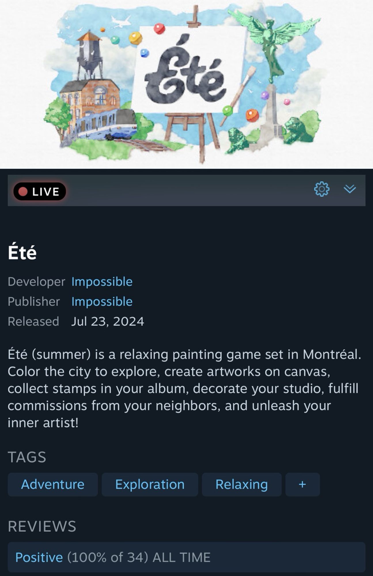 Été
Developer Impossible
Publisher Impossible
Released Jul 23, 2024
Eté (summer) is a relaxing painting game set in Montral.
Color the city to explore, create artworks on canvas, collect stamps in your album, decorate your studio, fulfill commissions from your neighbors, and unleash your inner artist!
TAGS
Adventure
Exploration
Relaxing
+
REVIEWS
Positive (100% of 34) ALL TIME