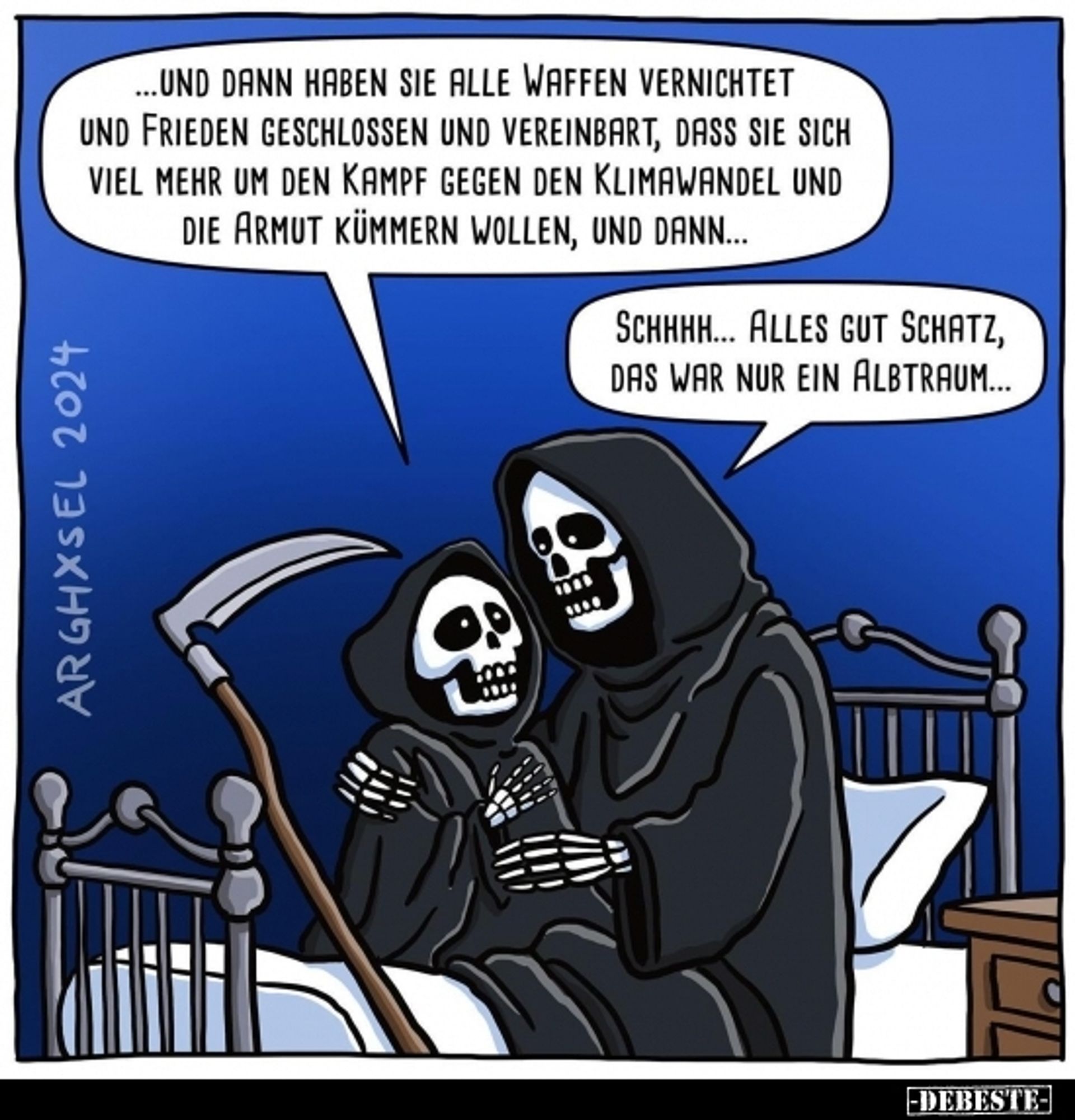 Ein Cartoon von ARGHXSEL:

Auf einem Bett mit Metallgestell sitzen zwei in weite, schwarze Kapuzen-Umhäge gekleidete Skelette. Daneben lehnt eine Sense am Bett.
Das größere Skelett hat einen Arm um das kleinere gelegt.
In der Sprechblase des klenen Skeletts steht:
... Und dann haben sie alle Waffen vernichtet und Frieden geschlossen und vereinbart, dass sie sich mehr um den Kampf gegen den Klimawandel und die Armut kümmern wollen, und dann ...

Das größere Skelett antwortet:
Schhhh ... alles gut Schatz, das war nur ein Alptraum ...