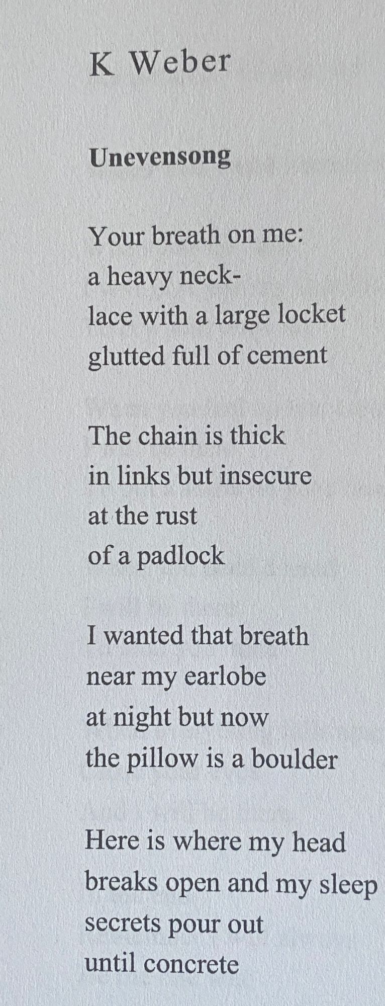 image of a poem from a page in a book. page is white and text is black.

text reads as follows:

Unevensong

- K Weber
 
Your breath on me:
a heavy neck-
lace with a large locket
glutted full of cement 

The chain is thick
in links but insecure
at the rust
of a padlock
 
I wanted that breath
near my earlobe
at night but now
the pillow is a boulder

Here is where my head
breaks open and my sleep
secrets pour out
until concrete