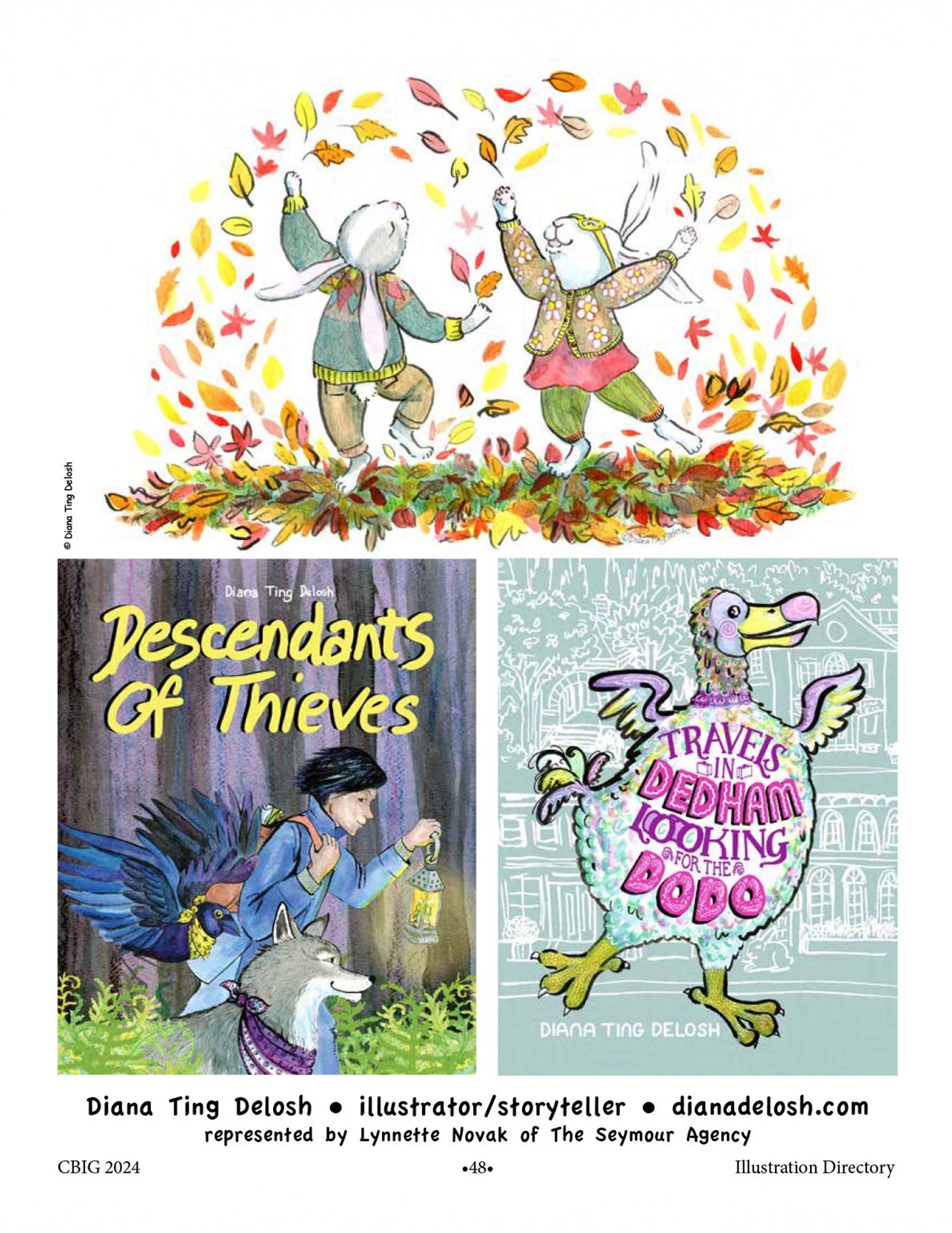 image of my Promo page showing 3 illustrations: 2 Autumn bunnies frocking amongst fall leaves, Descendant of Thieves mock book cover with a boy, wold and crow, mock book cover Travels in Dedham Looking for the Dodo. text: Diana Ting Delosh • illustrator/storyteller • diana delosh.com. represented by Lynnette Novak of The Seymour Agency. CBIG 2024 -48- Illustration Directory.