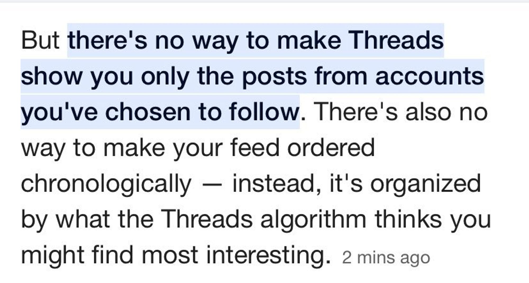 "But there's no way to make Threads show you only the posts from accounts you've chosen to follow. there's also no way to make your feed ordered chronologically - instead, it's organized by what the Threads algorithm thinks you might find interesting."