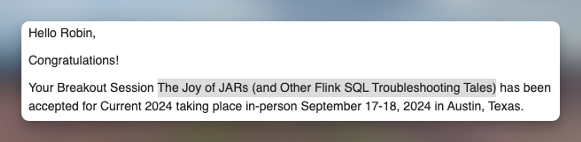 An email that says: 

Hello Robin,

Congratulations!

Your Breakout Session The Joy of JARs (and Other Flink SQL Troubleshooting Tales) has been accepted for Current 2024 taking place in-person September 17-18, 2024 in Austin, Texas.