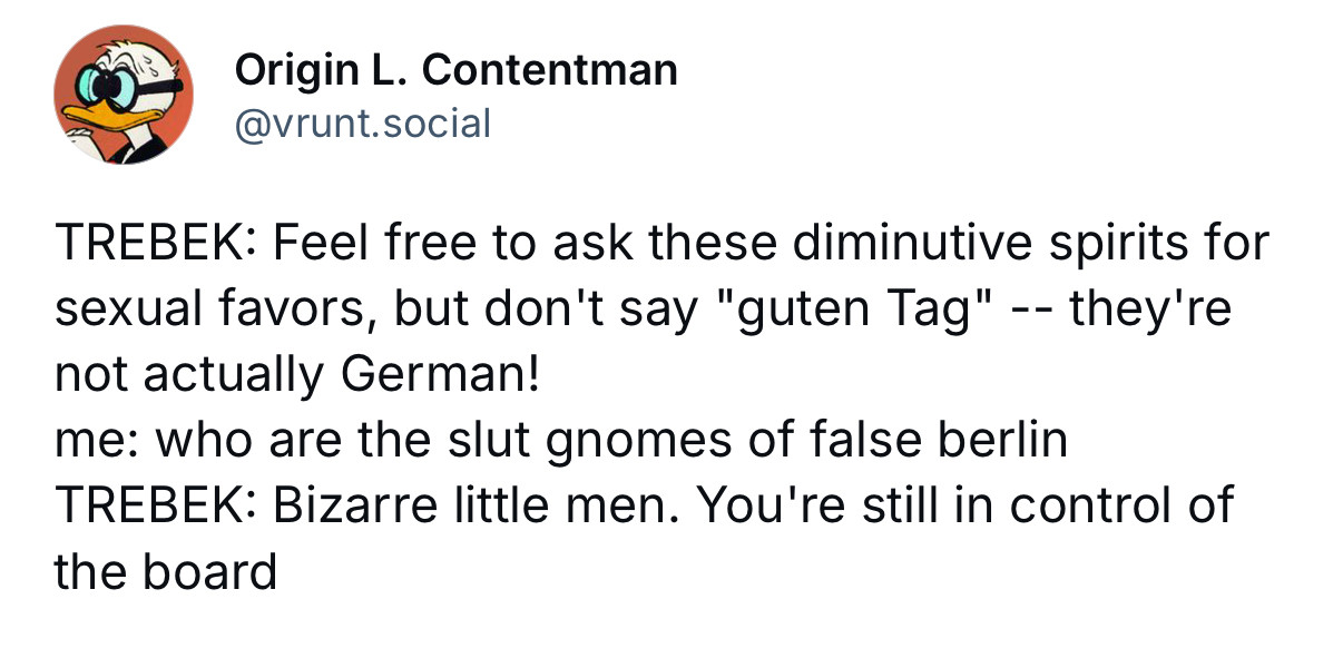Origin L. Contentman • @vrunt.social

TREBEK: Feel free to ask these diminutive spirits for sexual favors, but don't say "guten Tag" -- they're not actually German!
me: who are the slut gnomes of false berlin
TREBEK: Bizarre little men. You're still in control of the board
