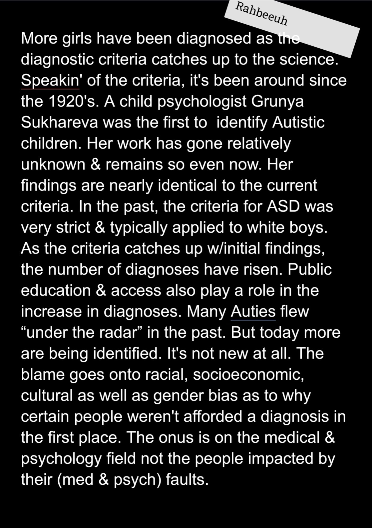 More girls have been diagnosed as the diagnostic criteria catches up to the science. Speakin' of the criteria, it's been around since the 1920's. A child psychologist Grunya Sukhareva was the first to  identify Autistic children. Her work has gone relatively unknown & remains so even now. Her findings are nearly identical to the current criteria. In the past, the criteria for ASD was very strict & typically applied to white boys. As the criteria catches up w/initial findings, the number of diagnoses have risen. Public education & access also play a role in the increase in diagnoses. Many Auties flew “under the radar” in the past. But today more are being identified. It's not new at all. The blame goes onto racial, socioeconomic, cultural as well as gender bias as to why certain people weren't afforded a diagnosis in the first place. The onus is on the medical & psychology field not the people impacted by their (med & psych) faults.