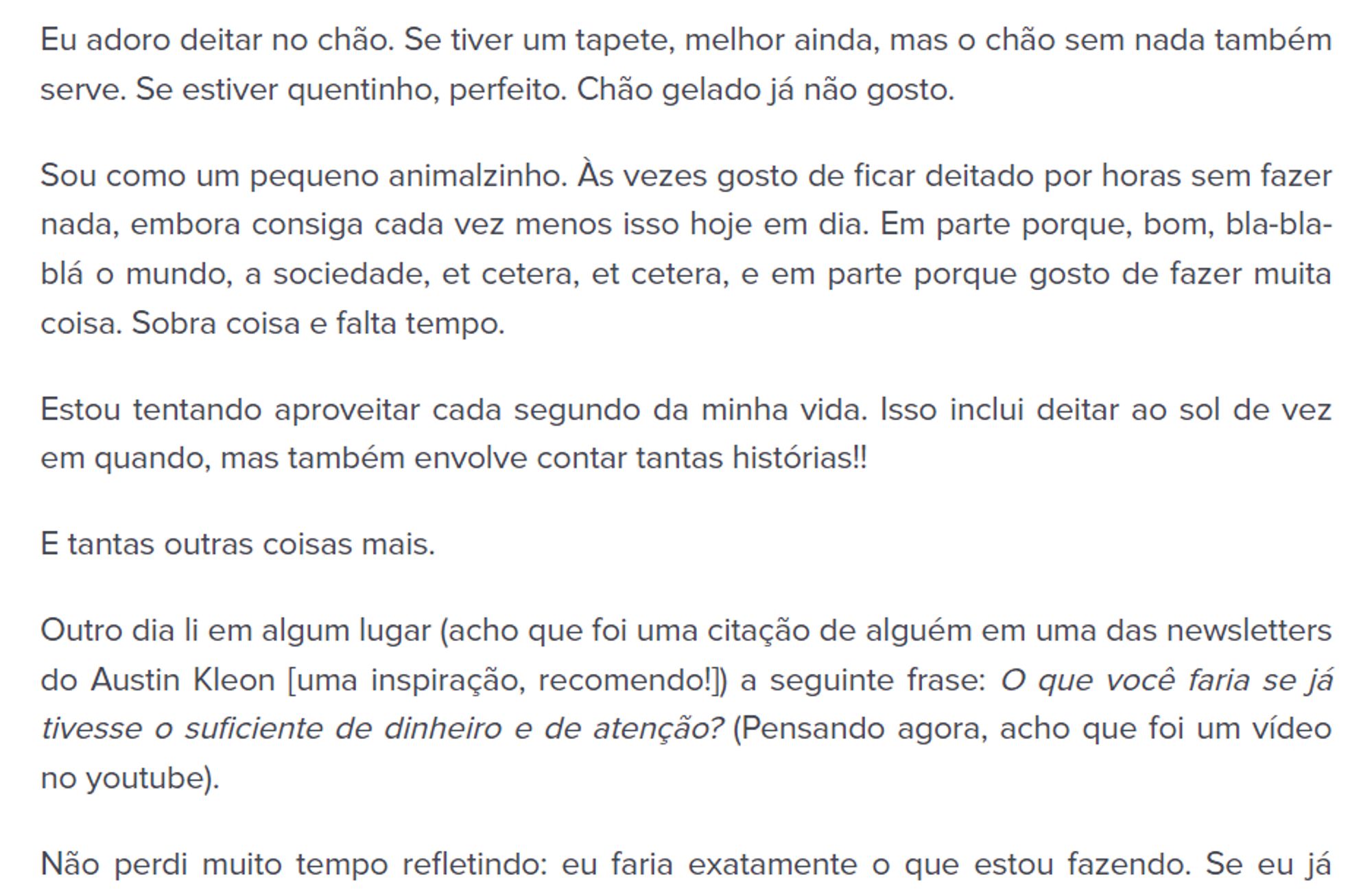 Texto preto em fundo branco: "Eu adoro deitar no chão. Se tiver um tapete, melhor ainda, mas o chão sem nada também serve. Se estiver quentinho, perfeito. Chão gelado já não gosto.

Sou como um pequeno animalzinho. Às vezes gosto de ficar deitado por horas sem fazer nada, embora consiga cada vez menos isso hoje em dia. Em parte porque, bom, bla-bla-blá o mundo, a sociedade, et cetera, et cetera, e em parte porque gosto de fazer muita coisa. Sobra coisa e falta tempo.

Estou tentando aproveitar cada segundo da minha vida. Isso inclui deitar ao sol de vez em quando, mas também envolve contar tantas histórias!!

E tantas outras coisas mais.

Outro dia li em algum lugar (acho que foi uma citação de alguém em uma das newsletters do Austin Kleon [uma inspiração, recomendo!]) a seguinte frase: O que você faria se já tivesse o suficiente de dinheiro e de atenção? (Pensando agora, acho que foi um vídeo no youtube).

Não perdi muito tempo refletindo: eu faria exatamente o que estou fazendo."