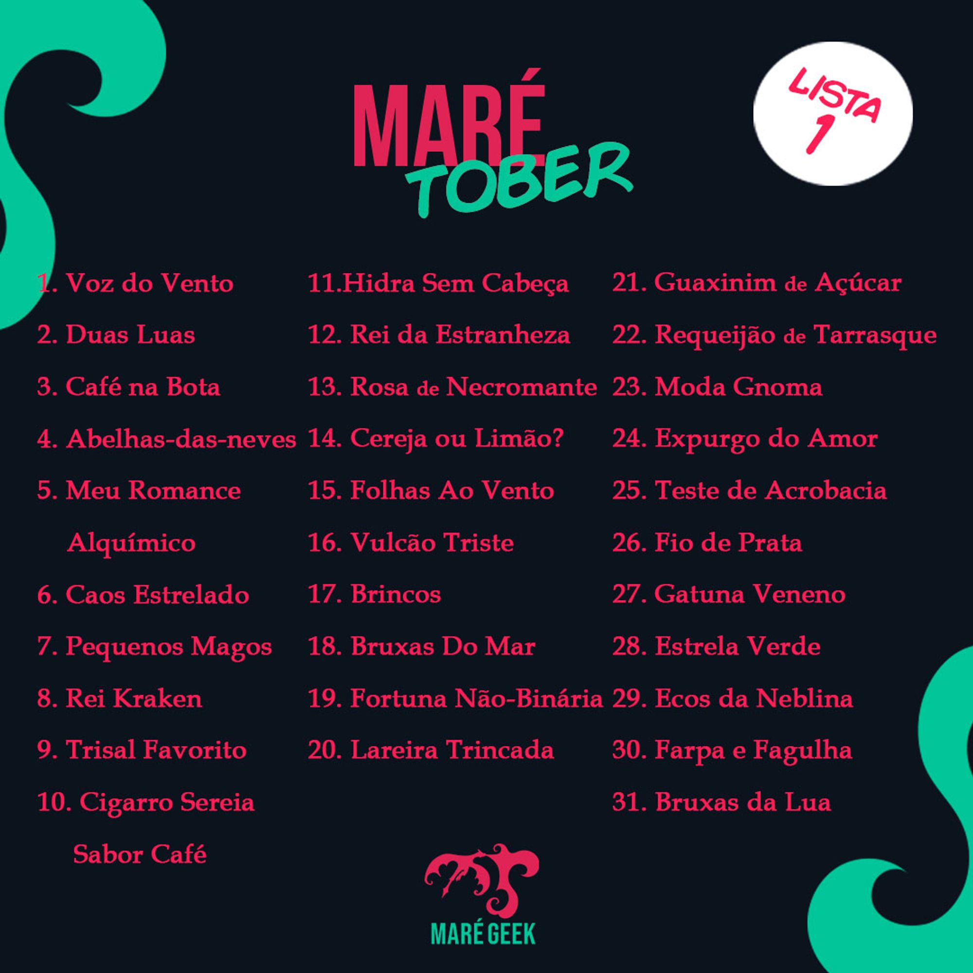 Marétona Lista 1:

1 - Voz do Vento
2 - Duas Luas
3 - Café na Bota
4 - Abelhas-das-neves
5 - Meu Romance Alquímico
6 - Caos Estrelado 
7 - Pequenos Magos 
8 - Rei Kraken 
9 - Trisal Favorito 
10 - Cigarro Sereia Sabor Café 
11 - Hidra Sem Cabeça 
12 - Rei da Estranheza
13 - Rosa de Necromante 
14 - Cereja ou Limão?
15 - Folhas Ao Vento
16 - Vulcão Triste 
17 - Brincos
18 - Bruxas Do Mar
19 - Fortuna Não Binária
20 - Lareira Trincada 
21 - Guaxinim de Açúcar
22 - Requeijão de Tarrasque
23 - Moda Gnoma
24 - Expurgo do Amor
25 - Teste de Acrobacia
26 - Fio de Prata
27 - Gatuna Veneno
28 - Estrela Verde
29 - Ecos da Neblina
30 - Farpa e Fagulha
31 - Bruxas da Lua