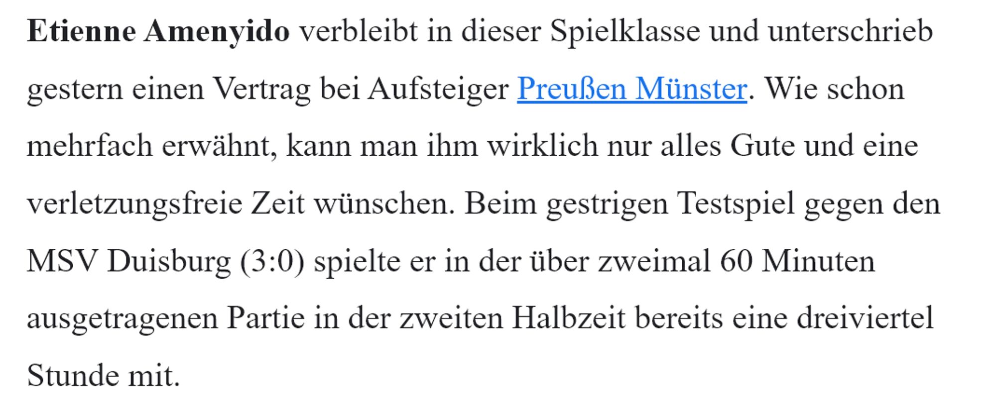 Etienne Amenyido verbleibt in dieser Spielklasse und unterschrieb gestern einen Vertrag bei Aufsteiger Preußen Münster. Wie schon mehrfach erwähnt, kann man ihm wirklich nur alles Gute und eine verletzungsfreie Zeit wünschen. Beim gestrigen Testspiel gegen den MSV Duisburg (3:0) spielte er in der über zweimal 60 Minuten ausgetragenen Partie in der zweiten Halbzeit bereits eine dreiviertel Stunde mit.