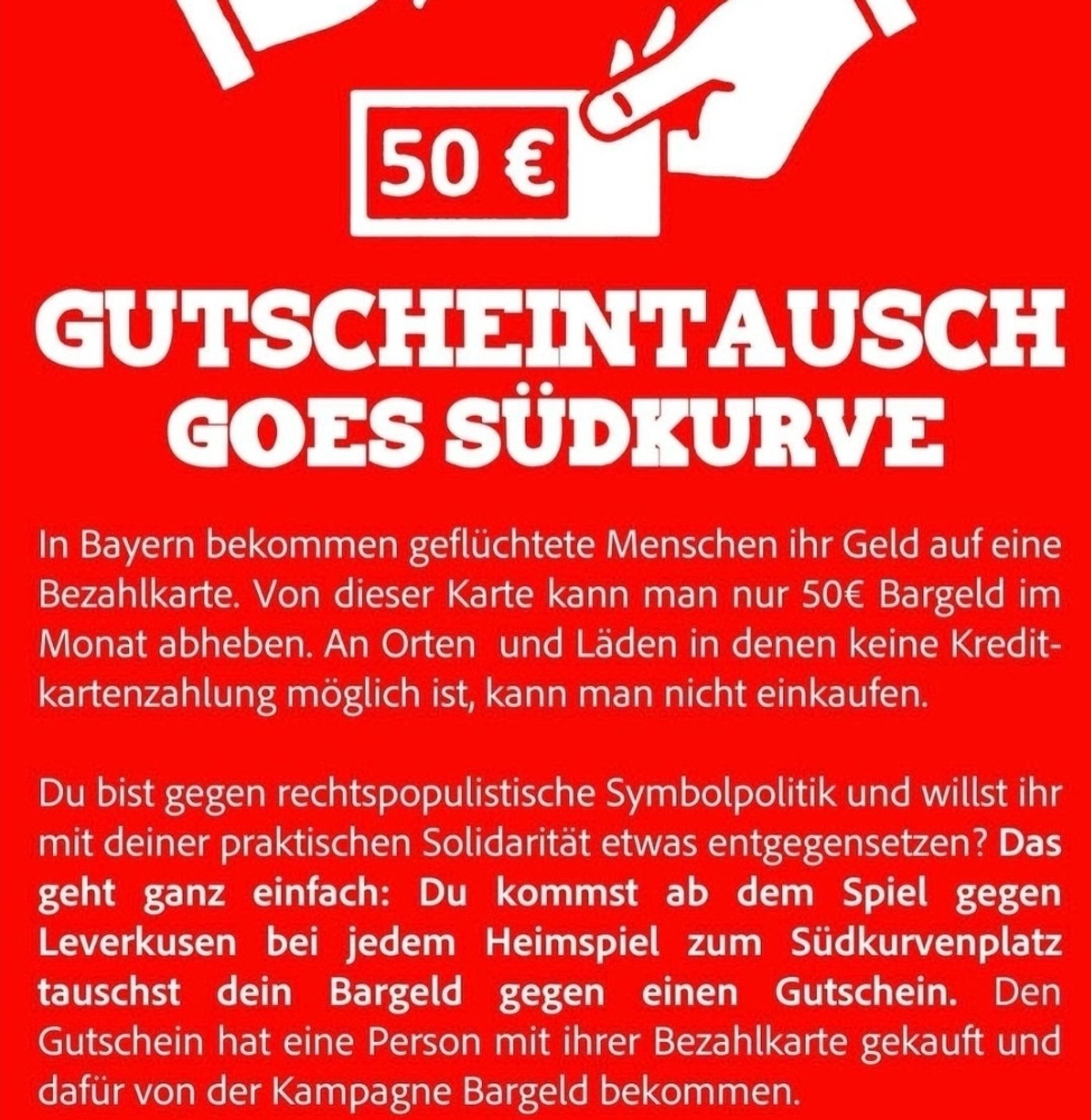 GUTSCHEINTAUSCH GOES SÜDKURVE
In Bayern bekommen geflüchtete Menschen ihr Geld auf eine Bezahlkarte. Von dieser Karte kann man nur 50€ Bargeld im Monat abheben. An Orten und Läden in denen keine Kredit-kartenzahlung möglich ist, kann man nicht einkaufen.
Du bist gegen rechtspopulistische Symbolpolitik und willst ihr mit deiner praktischen Solidarität etwas entgegensetzen? Das geht ganz einfach: Du kommst ab dem Spiel gegen Leverkusen bei jedem Heimspiel zum Südkurvenplatz tauschst dein Bargeld gegen einen Gutschein. Den Gutschein hat eine Person mit ihrer Bezahlkarte gekauft und dafür von der Kampagne Bargeld bekommen.