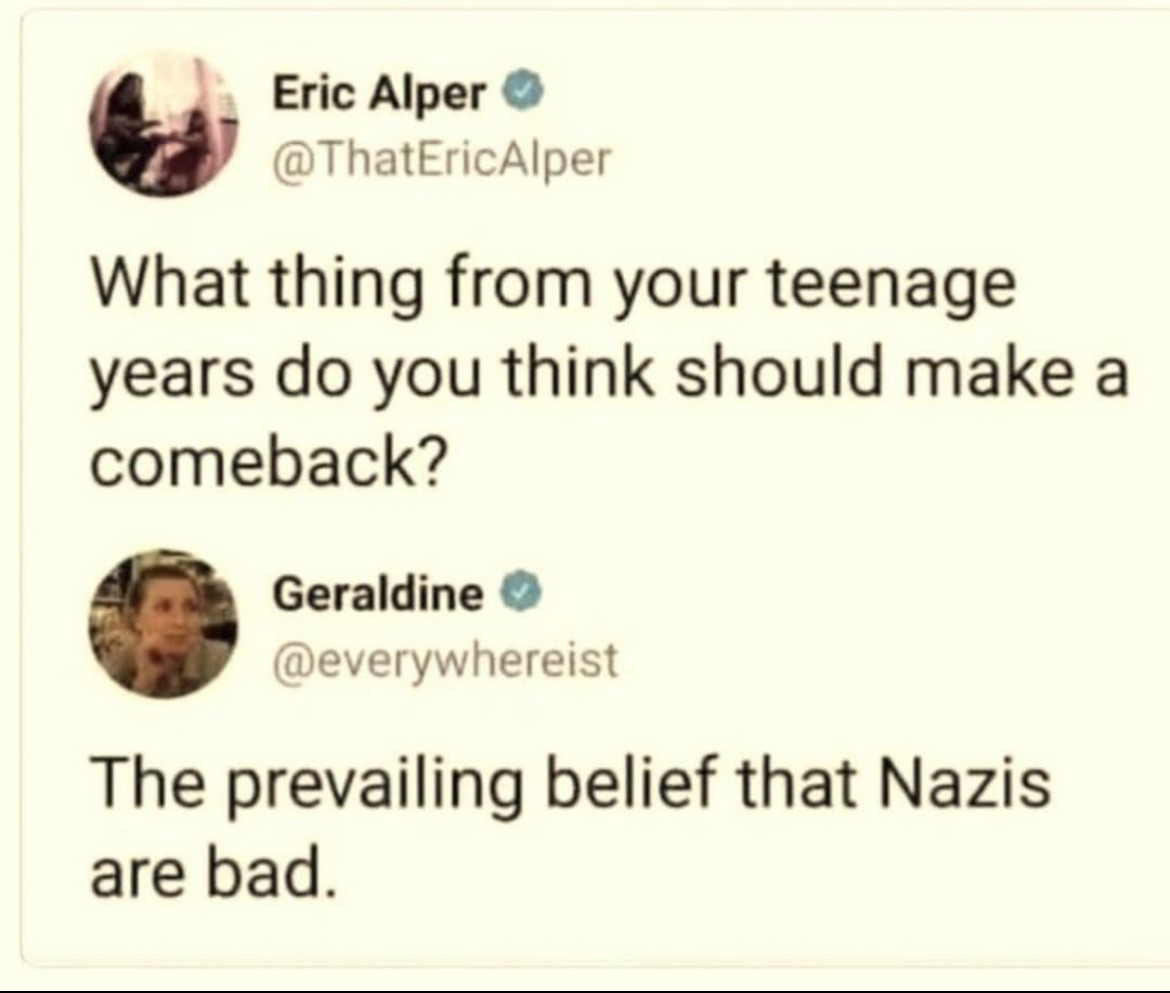Eric Alper
@ThatEricAlper

What thing from your teenage years do you think should make a comeback?

Geraldine
@everywhereist

The prevailing belief that Nazis are bad.