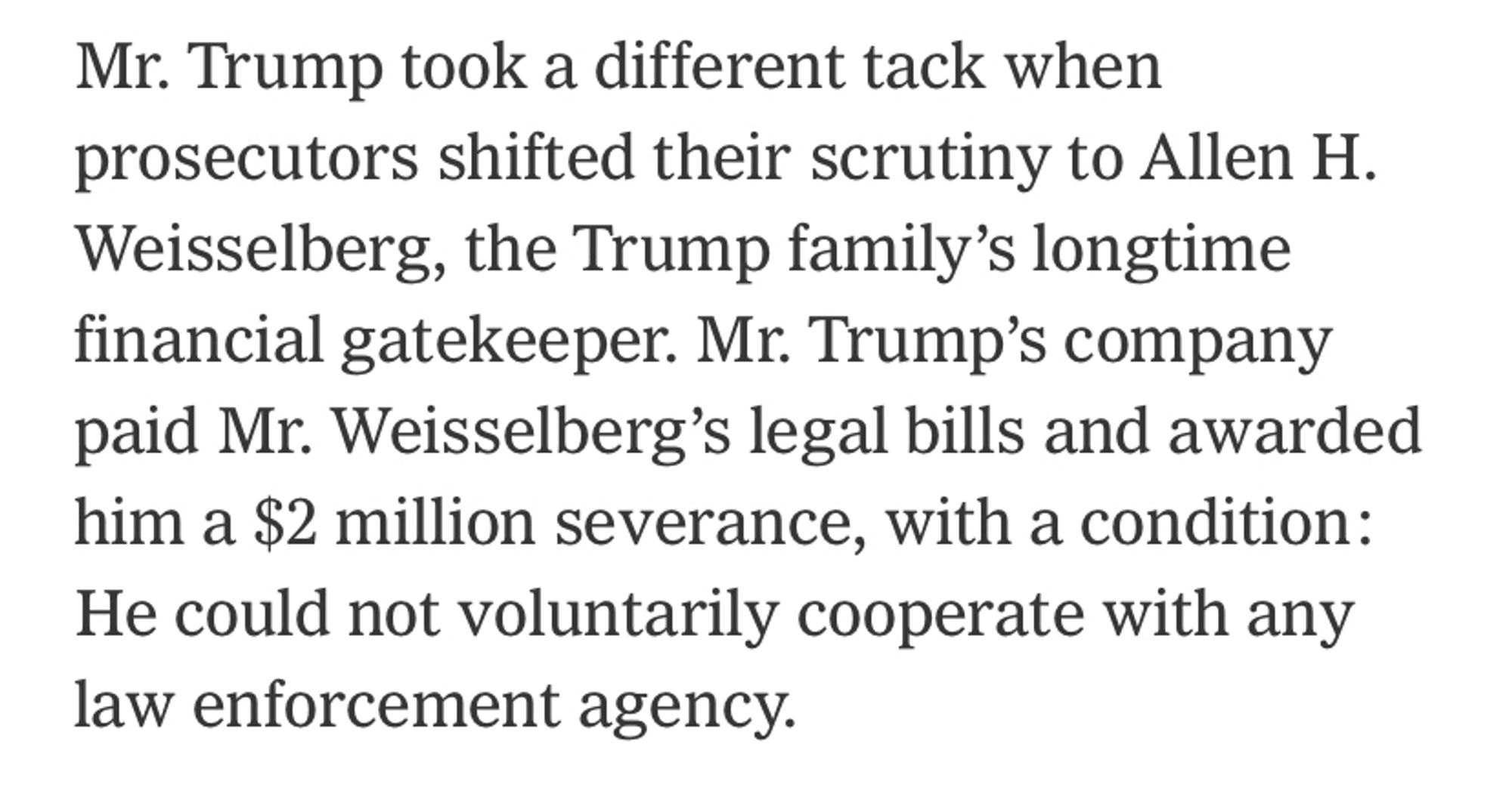 Screen shot from New York Times article: “Mr. Trump took a different tack when prosecutors shifted their scrutiny to Allen H. Weisselberg, the Trump family’s longtime financial gatekeeper. Mr. Trump’s company paid Mr. Weisselberg’s legal bills and awarded him a $2 million severance, with a condition: He could not voluntarily cooperate with any law enforcement agency.”