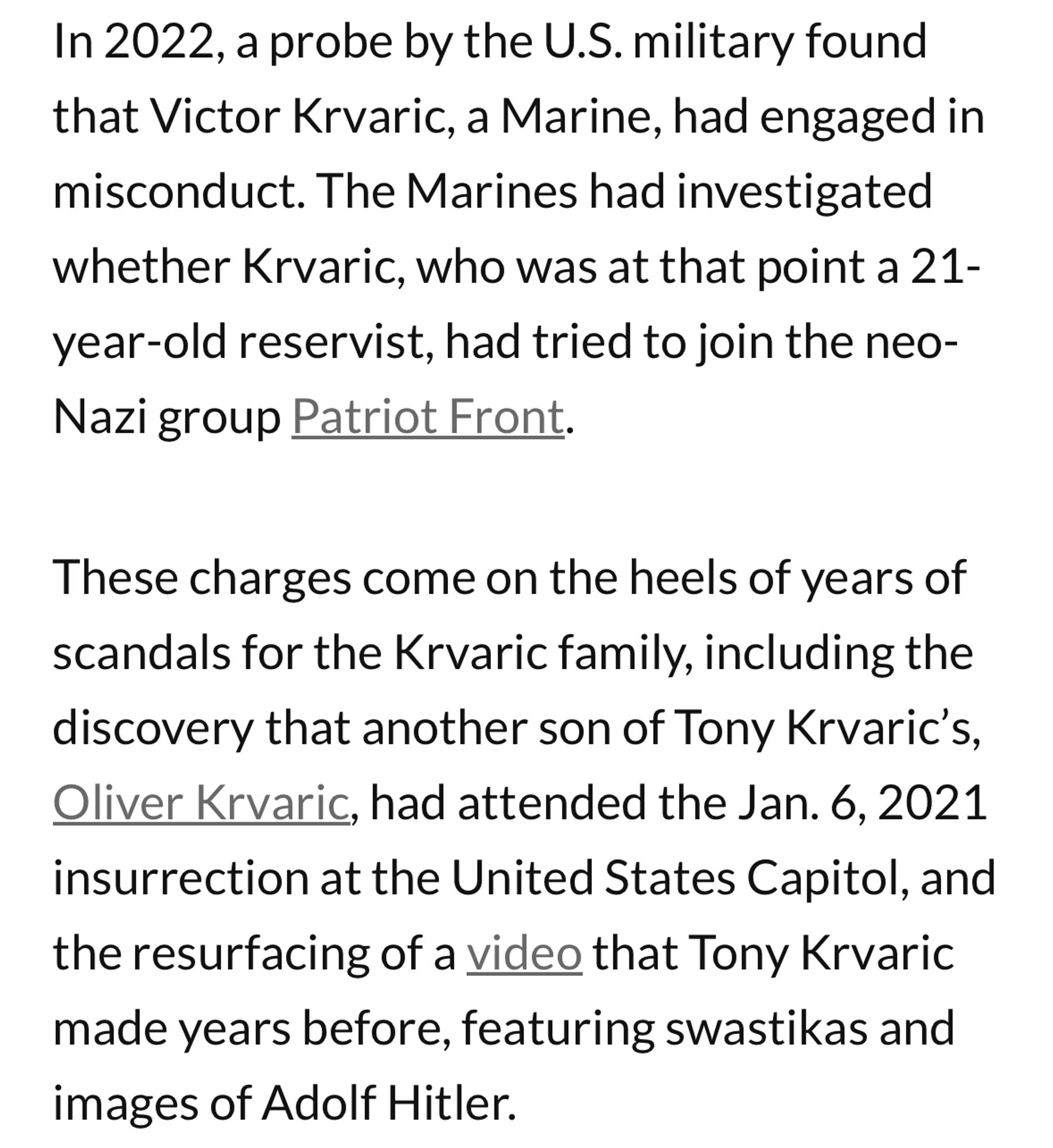 In 2022, a probe by the U.S. military found that Victor Krvaric, a Marine, had engaged in misconduct. The Marines had investigated whether Krvaric, who was at that point a 21-year-old reservist, had tried to join the neo-Nazi group Patriot Front.
These charges come on the heels of years of scandals for the Krvaric family, including the discovery that another son of Tony Krvaric's, Oliver Krvaric, had attended the Jan. 6, 2021 insurrection at the United States Capitol, and the resurfacing of a video that Tony Krvaric made years before, featuring swastikas and images of Adolf Hitler.