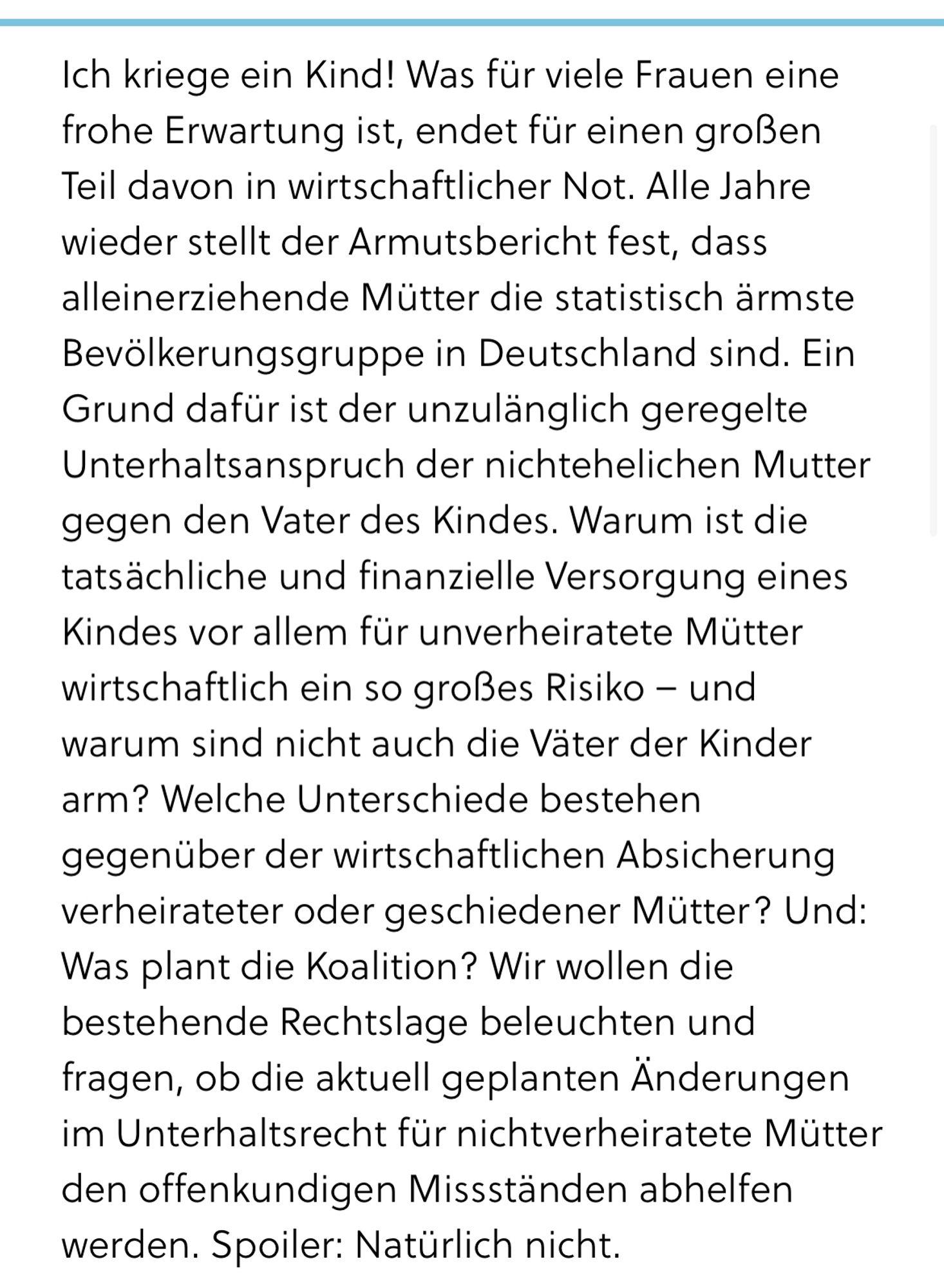 Ich kriege ein Kind! Was für viele Frauen eine frohe Erwartung ist, endet für einen großen Teil davon in wirtschaftlicher Not. Alle Jahre wieder stellt der Armutsbericht fest, dass alleinerziehende Mütter die statistisch ärmste Bevölkerungsgruppe in Deutschland sind. Ein Grund dafür ist der unzulänglich geregelte Unterhaltsanspruch der nichtehelichen Mutter gegen den Vater des Kindes. Warum ist die tatsächliche und finanzielle Versorgung eines Kindes vor allem für unverheiratete Mütter wirtschaftlich ein so großes Risiko – und warum sind nicht auch die Väter der Kinder arm? Welche Unterschiede bestehen gegenüber der wirtschaftlichen Absicherung verheirateter oder geschiedener Mütter? Und: Was plant die Koalition? Wir wollen die bestehende Rechtslage beleuchten und fragen, ob die aktuell geplanten Änderungen im Unterhaltsrecht für nichtverheiratete Mütter den offenkundigen Missständen abhelfen werden. Spoiler: Natürlich nicht.