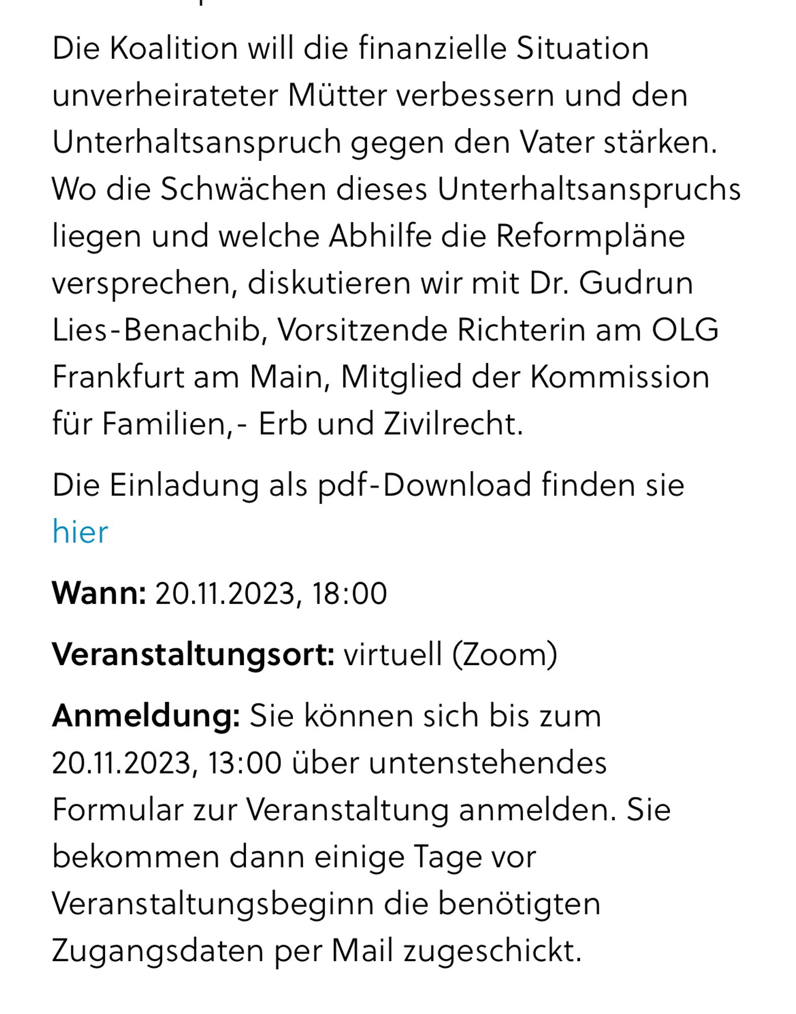 Die Koalition will die finanzielle Situation unverheirateter Mütter verbessern und den Unterhaltsanspruch gegen den Vater stärken. Wo die Schwächen dieses Unterhaltsanspruchs liegen und welche Abhilfe die Reformpläne versprechen, diskutieren wir mit Dr. Gudrun Lies-Benachib, Vorsitzende Richterin am OLG Frankfurt am Main, Mitglied der Kommission für Familien,- Erb und Zivilrecht.
Die Einladung als pdf-Download finden sie hier
Wann: 20.11.2023, 18:00
Veranstaltungsort: virtuell (Zoom)
Anmeldung: Sie können sich bis zum 20.11.2023, 13:00 über untenstehendes Formular zur Veranstaltung anmelden. Sie bekommen dann einige Tage vor Veranstaltungsbeginn die benötigten Zugangsdaten per Mail zugeschickt.