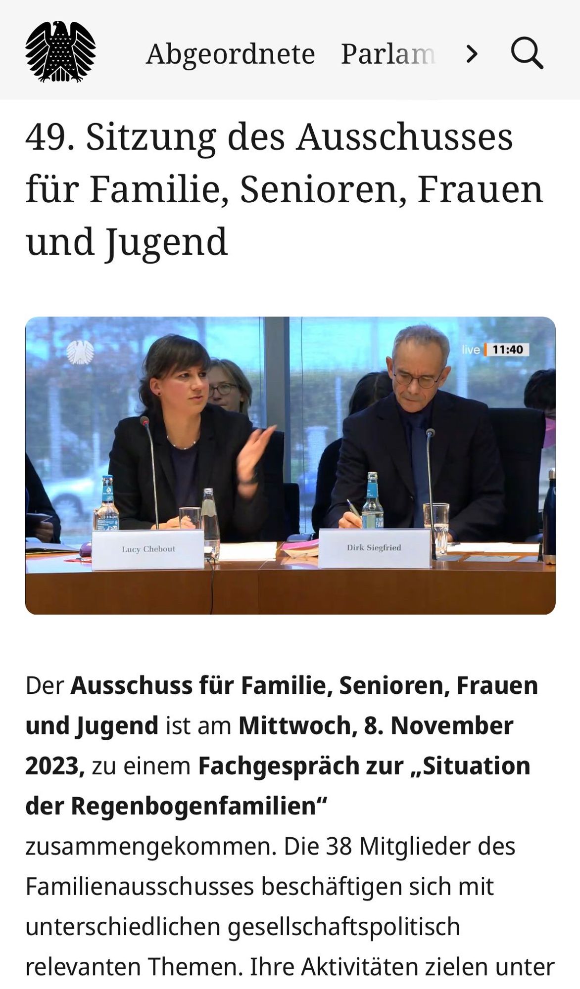 Screenshot, 49. Sitzung des Ausschusses für Familie, Senioren, Frauen und Jugend

Der Ausschuss für Familie, Senioren, Frauen und Jugend ist am Mittwoch, 8. November 2023, zu einem Fachgespräch zur „Situation der Regenbogenfamilien“ zusammengekommen. Die 38 Mitglieder des Familienausschusses beschäftigen sich mit unterschiedlichen gesellschaftspolitisch relevanten Themen. Ihre Aktivitäten zielen unter anderem darauf ab, Familien sowie Kinder und Jugendliche zu stärken, eine bessere Vereinbarkeit von Familie und Beruf zu erzielen, die Gleichstellung von Frauen und Männern zu fördern und – vor dem Hintergrund des demografischen Wandels – die Rahmenbedingungen für ein weitgehend selbst bestimmtes Leben der älter werdenden Bürgerinnen und Bürger weiterzuentwickeln. (08.11.2023)