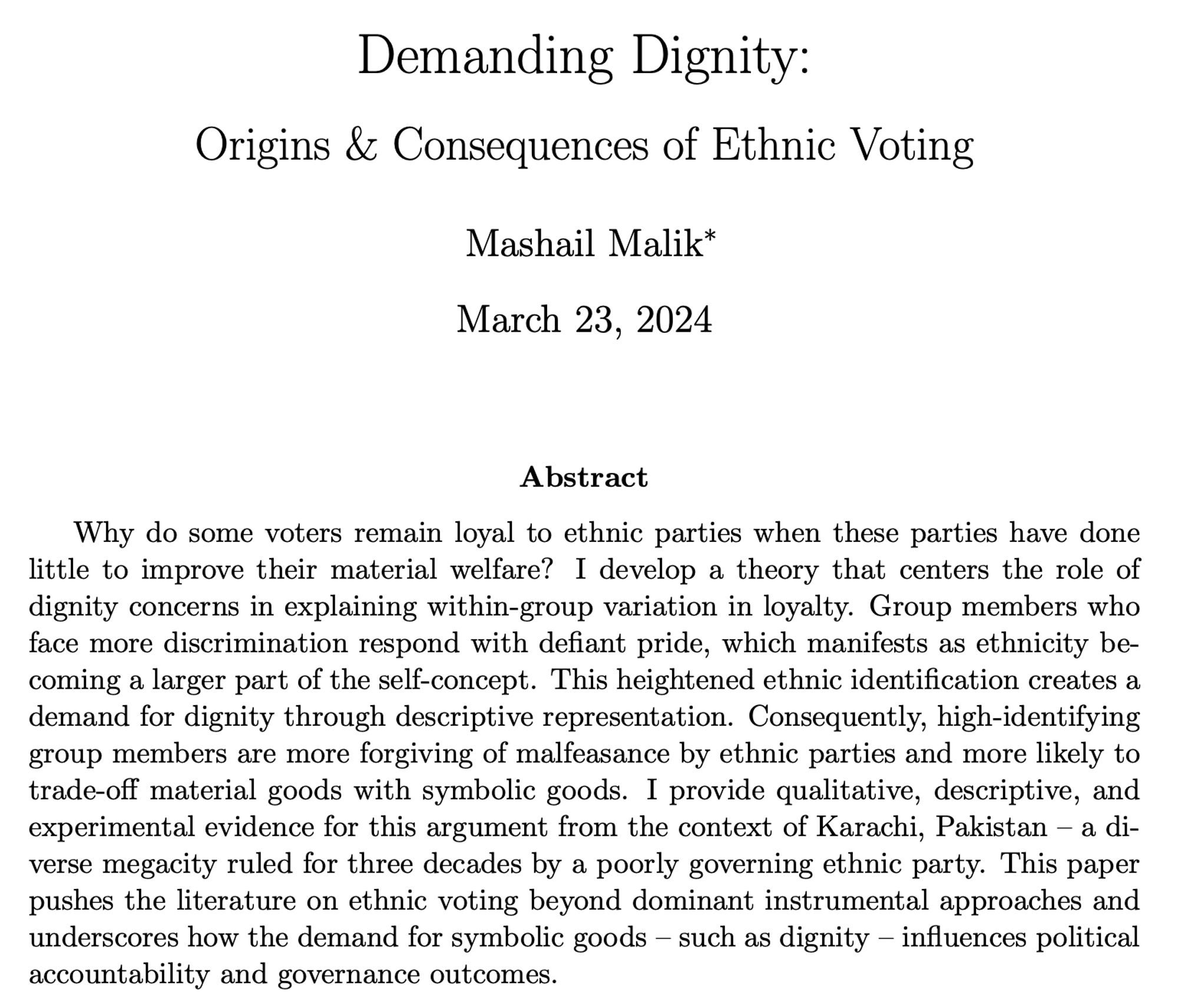 Demanding Dignity:
Origins & Consequences of Ethnic Voting
Mashail Malik, March 23, 2024
Abstract
Why do some voters remain loyal to ethnic parties when these parties have done little to improve their material welfare? I develop a theory that centers the role of dignity concerns in explaining within-group variation in loyalty. Group members who face more discrimination respond with defiant pride, which manifests as ethnicity be- coming a larger part of the self-concept. This heightened ethnic identification creates a demand for dignity through descriptive representation. Consequently, high-identifying group members are more forgiving of malfeasance by ethnic parties and more likely to trade-off material goods with symbolic goods. I provide qualitative, descriptive, and experimental evidence for this argument from the context of Karachi, Pakistan – a di- verse megacity ruled for three decades by a poorly governing ethnic party. This paper pushes the literature on ethnic voting beyond do