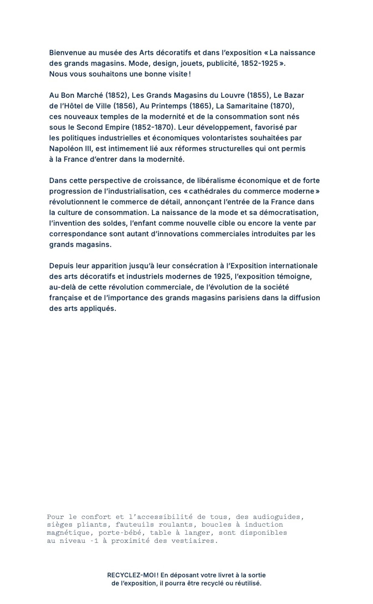 Extrait du texte introductif
Au Bon Marché (1852), Les Grands Magasins du Louvre (1855), Le Bazar de l'Hôtel de Ville (1856), Au Printemps (1865), La Samaritaine (1870), ces nouveaux temples de la modernité et de la consommation sont nés sous le Second Empire (1852-1870). Leur développement, favorisé par les politiques industrielles et économiques volontaristes souhaitées par Napoléon III, est intimement lié aux réformes structurelles qui ont permis à la France d'entrer dans la modernité.
Dans cette perspective de croissance, de libéralisme économique et de forte progression de l'industrialisation, ces « cathédrales du commerce moderne » révolutionnent le commerce de détail, annonçant l'entrée de la France dans la culture de consommation. La naissance de la mode et sa démocratisation, l'invention des soldes, l'enfant comme nouvelle cible ou encore la vente par correspondance sont autant d'innovations commerciales introduites par les grands magasins.