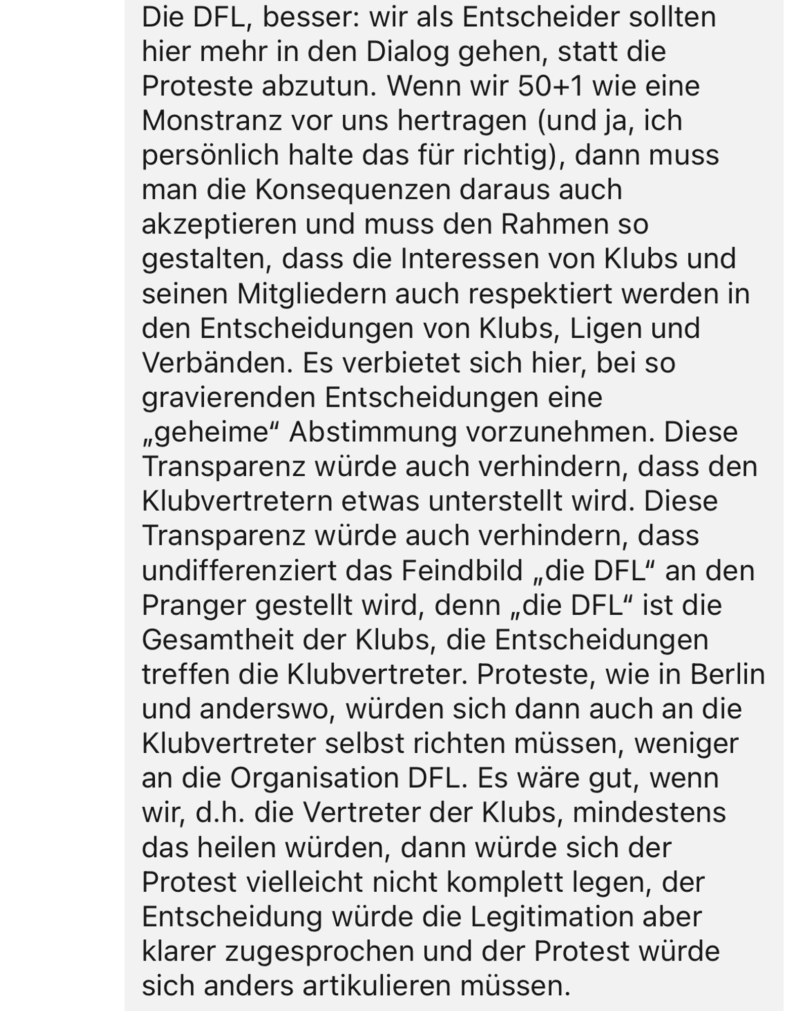 Die DFL, besser: wir als Entscheider sollten hier mehr in den Dialog gehen, statt die Proteste abzutun. Wenn wir 50+1 wie eine Monstranz vor uns hertragen (und ja, ich persönlich halte das für richtig), dann muss man die Konsequenzen daraus auch akzeptieren und muss den Rahmen so gestalten, dass die Interessen von Klubs und seinen Mitgliedern auch respektiert werden in den Entscheidungen von Klubs, Ligen und Verbänden. Es verbietet sich hier, bei so gravierenden Entscheidungen eine „geheime" Abstimmung vorzunehmen. Diese Transparenz würde auch verhindern, dass den Klubvertretern etwas unterstellt wird. Diese Transparenz würde auch verhindern, dass undifferenziert das Feindbild „die DFL" an den Pranger gestellt wird, denn „die DFL" ist die Gesamtheit der Klubs, die Entscheidungen treffen die Klubvertreter. Proteste, wie in Berlin und anderswo, würden sich dann auch an die Klubvertreter selbst richten müssen, weniger an die Organisation DFL. Es wäre gut, wenn wir, d.h. die Vertreter der