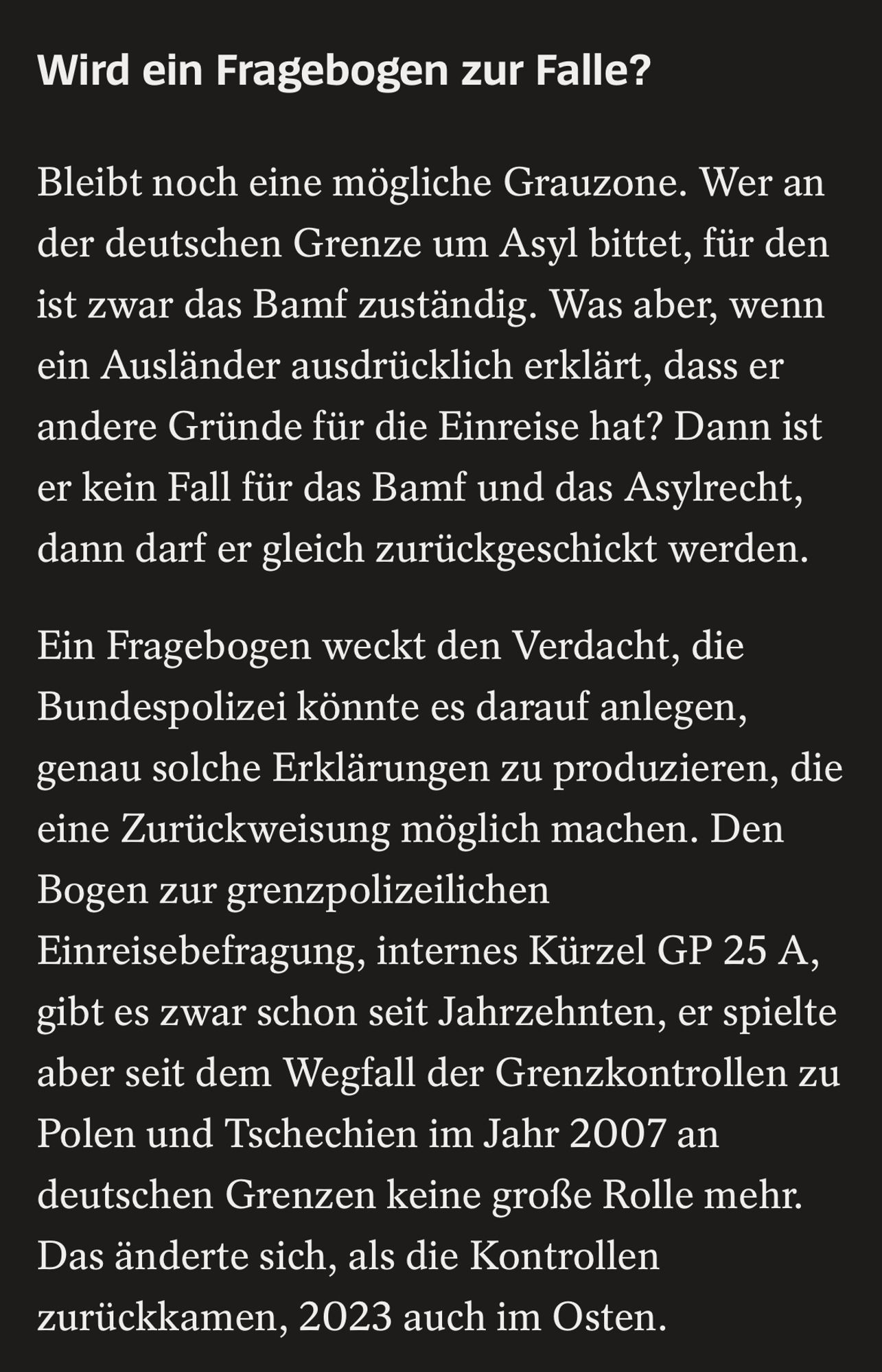 Wird ein Fragebogen zur Falle?
Bleibt noch eine mögliche Grauzone. Wer an der deutschen Grenze um Asyl bittet, für den ist zwar das Bamf zuständig. Was aber, wenn ein Ausländer ausdrücklich erklärt, dass er andere Gründe für die Einreise hat? Dann ist er kein Fall für das Bamf und das Asylrecht, dann darf er gleich zurückgeschickt werden.
Ein Fragebogen weckt den Verdacht, die Bundespolizei könnte es darauf anlegen, genau solche Erklärungen zu produzieren, die eine Zurückweisung möglich machen. Den Bogen zur grenzpolizeilichen Einreisebefragung, internes Kürzel GP 25 A, gibt es zwar schon seit Jahrzehnten, er spielte aber seit dem Wegfall der Grenzkontrollen zu Polen und Tschechien im Jahr 2007 an deutschen Grenzen keine große Rolle mehr.
Das änderte sich, als die Kontrollen zurückkamen, 2023 auch im Osten.