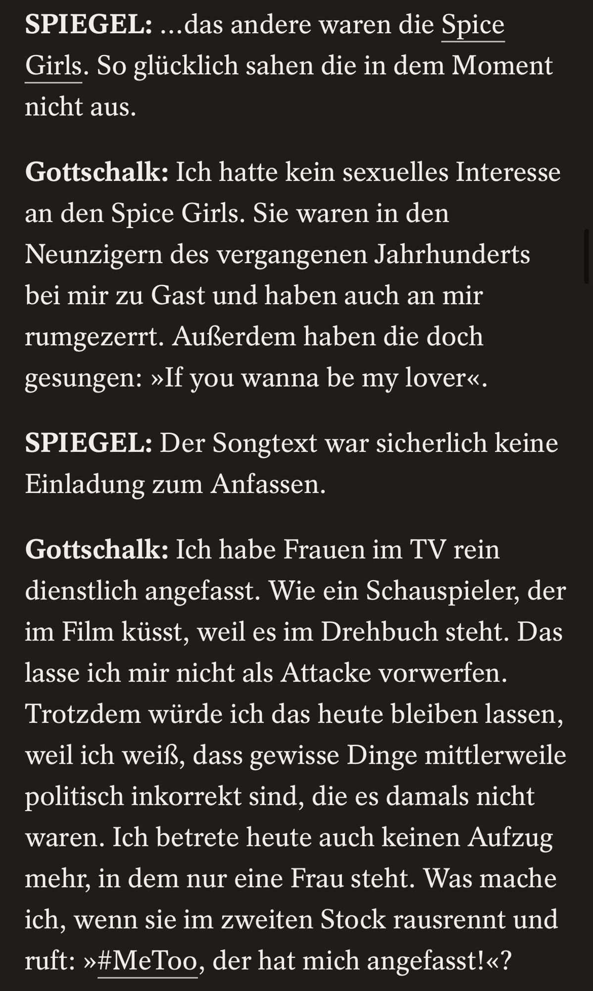 SPIEGEL: ...das andere waren die Spice Girls. So glücklich sahen die in dem Moment nicht aus.
Gottschalk: Ich hatte kein sexuelles Interesse an den Spice Girls. Sie waren in den Neunzigern des vergangenen Jahrhunderts bei mir zu Gast und haben auch an mir rumgezerrt. Außerdem haben die doch gesungen: »If you wanna be my lover«.
SPIEGEL: Der Songtext war sicherlich keine Einladung zum Anfassen.
Gottschalk: Ich habe Frauen im TV rein dienstlich angefasst. Wie ein Schauspieler, der im Film küsst, weil es im Drehbuch steht. Das lasse ich mir nicht als Attacke vorwerfen.
Trotzdem würde ich das heute bleiben lassen, weil ich weiß, dass gewisse Dinge mittlerweile politisch inkorrekt sind, die es damals nicht waren. Ich betrete heute auch keinen Aufzug mehr, in dem nur eine Frau steht. Was mache ich, wenn sie im zweiten Stock rausrennt und ruft: »#MeToo, der hat mich angefasst!«?