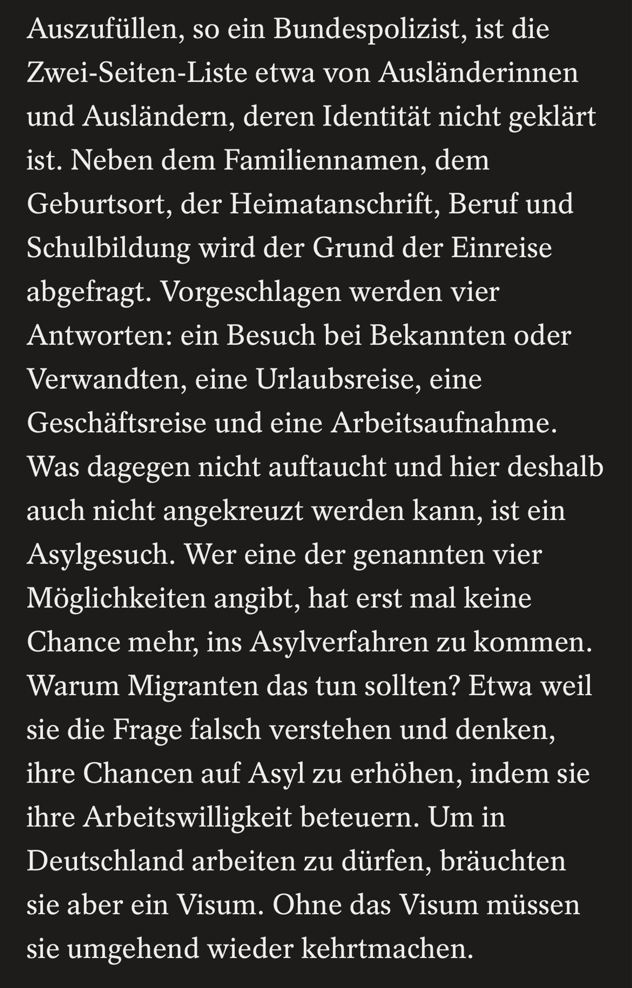 Auszufüllen, so ein Bundespolizist, ist die Zwei-Seiten-Liste etwa von Ausländerinnen und Ausländern, deren Identität nicht geklärt ist. Neben dem Familiennamen, dem Geburtsort, der Heimatanschrift, Beruf und Schulbildung wird der Grund der Einreise abgefragt. Vorgeschlagen werden vier Antworten: ein Besuch bei Bekannten oder Verwandten, eine Urlaubsreise, eine Geschäftsreise und eine Arbeitsaufnahme.
Was dagegen nicht auftaucht und hier deshalb auch nicht angekreuzt werden kann, ist ein Asylgesuch. Wer eine der genannten vier Möglichkeiten angibt, hat erst mal keine Chance mehr, ins Asylverfahren zu kommen.
Warum Migranten das tun sollten? Etwa weil sie die Frage falsch verstehen und denken, ihre Chancen auf Asyl zu erhöhen, indem sie ihre Arbeitswilligkeit beteuern. Um in Deutschland arbeiten zu dürfen, bräuchten sie aber ein Visum. Ohne das Visum müssen sie umgehend wieder kehrtmachen.