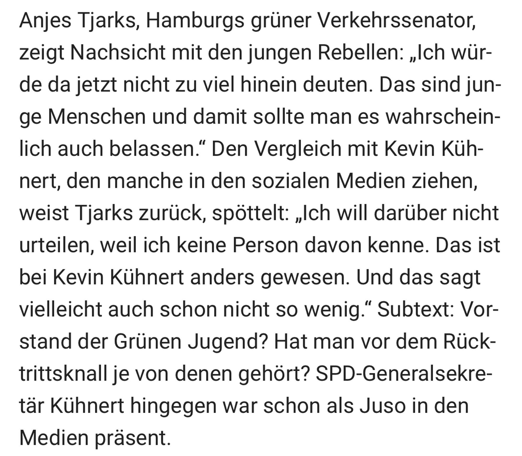 Anjes Tjarks, Hamburgs grüner Verkehrssenator, zeigt Nachsicht mit den jungen Rebellen: „Ich würde da jetzt nicht zu viel hinein deuten. Das sind junge Menschen und damit sollte man es wahrscheinlich auch belassen." Den Vergleich mit Kevin Küh-nert, den manche in den sozialen Medien ziehen, weist Tjarks zurück, spöttelt: „Ich will darüber nicht urteilen, weil ich keine Person davon kenne. Das ist bei Kevin Kühnert anders gewesen. Und das sagt vielleicht auch schon nicht so wenig." Subtext: Vorstand der Grünen Jugend? Hat man vor dem Rück-trittsknall je von denen gehört? SPD-Generalsekre-tär Kühnert hingegen war schon als Juso in den Medien präsent.