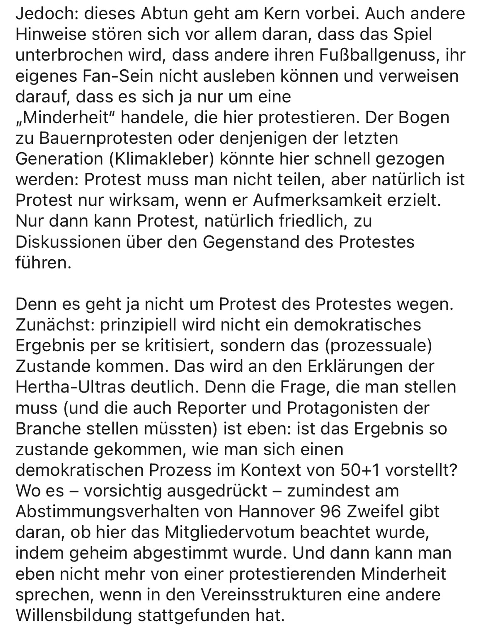 Jedoch: dieses Abtun geht am Kern vorbei. Auch andere Hinweise stören sich vor allem daran, dass das Spiel unterbrochen wird, dass andere ihren Fußballgenuss, ihr eigenes Fan-Sein nicht ausleben können und verweisen darauf, dass es sich ja nur um eine „Minderheit" handele, die hier protestieren. Der Bogen zu Bauernprotesten oder denjenigen der letzten Generation (Klimakleber) könnte hier schnell gezogen werden: Protest muss man nicht teilen, aber natürlich ist Protest nur wirksam, wenn er Aufmerksamkeit erzielt.
Nur dann kann Protest, natürlich friedlich, zu Diskussionen über den Gegenstand des Protestes führen.
Denn es geht ja nicht um Protest des Protestes wegen.
Zunächst: prinzipiell wird nicht ein demokratisches Ergebnis per se kritisiert, sondern das (prozessuale) Zustande kommen. Das wird an den Erklärungen der Hertha-Ultras deutlich. Denn die Frage, die man stellen muss (und die auch Reporter und Protagonisten der Branche stellen müssten) ist eben: ist das Ergebnis so zustande g